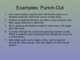 Examples: Punch-Out
1. Give each student a punch card with his/her name on it.
Students keep the card at the corner of their desk.
2. Explain to students that they are able to earn a punch when
their target behavior is observed.
3. Show students the bulletin board on which they will staple
their full cards.
4. Circulate through the classroom punching student's cards.
When a student's card is punched they should also be given
a verbal praise.
5. Individual goals can be made or they can be targeted
toward the whole group. This also applies for the reward
system.
 