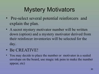 Mystery Motivators
• Pre-select several potential reinforcers and
explain the plan.
• A secret mystery motivator number will be written
down (option) and a mystery motivator derived from
their reinforcer inventories will be selected for the
day.
• Be CREATIVE!
• You may decide to place the number or motivator in a sealed
envelope on the board, use magic ink pens to make the number
appear, etc)
80
 
