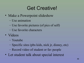 Get Creative!
• Make a Powerpoint slideshow
– Use animation
– Use favorite pictures (of pics of self)
– Use favorite characters
• Videos
– Youtube
– Specific sites (pbs kids, nick jr, disney, etc)
– Record video of student or fav people
• Let student talk about special interest
88
 