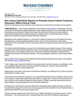 January 31, 2013
FOR IMMEDIATE RELEASE
CONTACT: Sarah Tiambeng, Zehnder Communications, (504) 962-3731, saraht@z-comm.com
New Jersey CyberKnife Reports on Prostate Cancer Patient Treatment
Outcomes, Offers Clinical Trials
Ocean County-based cancer treatment center holds open clinical trials for prostate cancer patients
TOMS RIVER, N.J. – New Jersey CyberKnife has opened two clinical trials in collaboration with the
University of Pittsburgh to evaluate stereotactic body radiation therapy for low, intermediate and high-
risk prostate cancer patients. Results from these trials will add to the body of clinical research
examining stereotactic body radiation therapy for prostate cancer and will help doctors analyze
effects and outcomes to improve prostate treatment protocols.
Stereotactic body radiation therapy is a noninvasive method of treating tumors throughout the body
with high-dose, precisely targeted radiation beams, in five or fewer procedures. New Jersey
CyberKnife is the only facility in Ocean County that offers this treatment using advanced CyberKnife®
technology.
The robotic CyberKnife delivers a unique form of stereotactic body radiation therapy. When treating
prostate cancer, the CyberKnife tracks the motion of the prostate during treatment and automatically
corrects the aim of the radiation beam when movement is detected. Radiation is delivered to the
targeted tumor location with pinpoint precision, minimizing radiation exposure to surrounding healthy
tissue.
Recent patient Gene Griggs chose CyberKnife treatment after researching his options and meeting
with the New Jersey CyberKnife team.
“In Mr. Grigg’s case, CyberKnife offered a convenient option that didn’t impose on his lifestyle, which
is an attractive aspect for many men who consider this treatment,” said Dr. David D’Ambrosio,
medical director of New Jersey CyberKnife.
Griggs said he was drawn to the ease of CyberKnife treatment, as it allowed him to continue working
and maintain his daily routine.
“Convenience was extremely important to me. CyberKnife treatment took five sessions versus the 35
to 45 sessions I would have needed with other options,” Griggs said. “I travel for work and there’s no
way I could be in the middle of treatment and go away for a week, come back and resume with the
level of fatigue I’ve heard people can have with other treatments.”
According to Dr. D’Ambrosio, access to CyberKnife stereotactic body radiation therapy is important
for patients like Griggs who work or who may be opposed to other standard forms of treatment due to
potential side effects that can impact quality of life.
“Recent five-year studies have shown this to be an effective treatment for prostate cancer,” said Dr.
D’Ambrosio. “The clinical trials we’ve instituted along with many other healthcare organizations
 