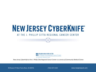 New	
  Jersey	
  CyberKnife	
  at	
  the	
  J.	
  Phillip	
  Ci6a	
  Regional	
  Cancer	
  Center	
  is	
  a	
  service	
  of	
  Community	
  Medical	
  Center.	
  




99	
  Route	
  37	
  West	
  Toms	
  River,	
  NJ	
  08755	
  	
  	
  	
  	
  	
  	
  	
  	
  	
  	
  	
  	
  	
  	
  	
  	
  	
  	
  	
  	
  	
  	
  	
  	
  	
  	
  	
  	
  	
  	
  	
  	
  	
  	
  	
  	
  	
  (732)	
  557-­‐3120	
  	
  	
  	
  	
  	
  	
  	
  	
  	
  	
  	
  	
  	
  	
  	
  	
  	
  	
  	
  	
  	
  	
  	
  	
  	
  	
  	
  	
  	
  	
  	
  	
  	
  	
  	
  	
  	
  www.newjerseyck.com
 