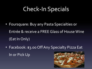Check-In SpecialsFoursquare: Buy any Pasta Specialties or Entre & receive a FREE Glass of House Wine (Eat In Only)Facebook: $3.00 Off Any Specialty Pizza Eat In or Pick Up