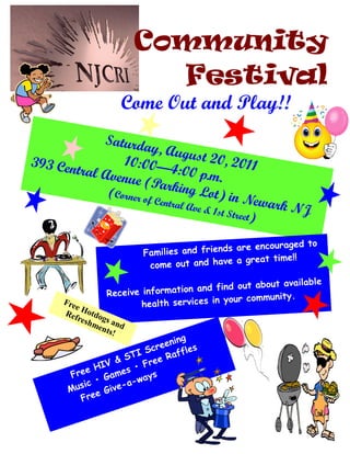 Community
                          Festival
                    Come Out and Play!!
             Saturda
                         y, Augu
393 Cen          10:00—              st 20, 2
        tral Ave              4:00 p.m 011
                 nue (Pa                  .
                             rking L
              (Corner o                 ot) in N
                        f Centra
                                 l Ave          ewark N
                                            & 1st St
                                                    reet)      J

                                                   encouraged to
                          Families and friends are
                                                 great time!!
                           co me out and have a

                                                   t about available
                 Receive info rmation and find ou
                                               our community.
      Fre
          e              h ealth services in y
      Ref Hotdo
           resh gs a
               men nd
                  ts!
                                   ing
                            cr een
                        I S          fles
                      T
                   & S Free     Raf
               IV
           e H         •
                   mes ays
       Fre      Ga
          ic • ve-a-w
       Mus e Gi
         Fre
 