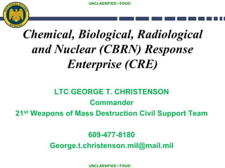 UNCLASSIFIED / FOUO
UNCLASSIFIED / FOUO
Chemical, Biological, Radiological
and Nuclear (CBRN) Response
Enterprise (CRE)
LTC GEORGE T. CHRISTENSON
Commander
21st Weapons of Mass Destruction Civil Support Team
609-477-8180
George.t.christenson.mil@mail.mil
 