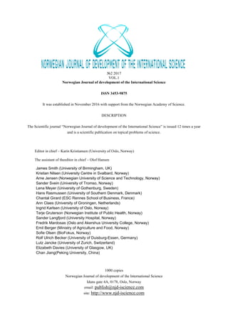 №2 2017
VOL.1
Norwegian Journal of development of the International Science
ISSN 3453-9875
It was established in November 2016 with support from the Norwegian Academy of Science.
DESCRIPTION
The Scientific journal “Norwegian Journal of development of the International Science” is issued 12 times a year
and is a scientific publication on topical problems of science.
Editor in chief – Karin Kristiansen (University of Oslo, Norway)
The assistant of theeditor in chief – Olof Hansen
1000 copies
Norwegian Journal of development of the International Science
Iduns gate 4A, 0178, Oslo, Norway
email: publish@njd-iscience.com
site: http://www.njd-iscience.com
James Smith (University of Birmingham, UK)
Kristian Nilsen (University Centre in Svalbard, Norway)
Arne Jensen (Norwegian University of Science and Technology, Norway)
Sander Svein (University of Tromso, Norway)
Lena Meyer (University of Gothenburg, Sweden)
Hans Rasmussen (University of Southern Denmark, Denmark)
Chantal Girard (ESC Rennes School of Business, France)
Ann Claes (University of Groningen, Netherlands)
Ingrid Karlsen (University of Oslo, Norway)
Terje Gruterson (Norwegian Institute of Public Health, Norway)
Sander Langfjord (University Hospital, Norway)
Fredrik Mardosas (Oslo and Akershus University College, Norway)
Emil Berger (Ministry of Agriculture and Food, Norway)
Sofie Olsen (BioFokus, Norway)
Rolf Ulrich Becker (University of Duisburg-Essen, Germany)
Lutz Jancke (University of Zurich, Switzerland)
Elizabeth Davies (University of Glasgow, UK)
Chan Jiang(Peking University, China)
 