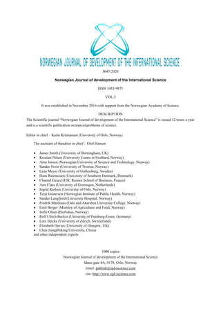 №45/2020
Norwegian Journal of development of the International Science
ISSN 3453-9875
VOL.2
It was established in November 2016 with support from the Norwegian Academy of Science.
DESCRIPTION
The Scientific journal “Norwegian Journal of development of the International Science” is issued 12 times a year
and is a scientific publication on topical problems of science.
Editor in chief – Karin Kristiansen (University of Oslo, Norway)
The assistant of theeditor in chief – Olof Hansen
 James Smith (University of Birmingham, UK)
 Kristian Nilsen (University Centre in Svalbard, Norway)
 Arne Jensen (Norwegian University of Science and Technology, Norway)
 Sander Svein (University of Tromsø, Norway)
 Lena Meyer (University of Gothenburg, Sweden)
 Hans Rasmussen (University of Southern Denmark, Denmark)
 Chantal Girard (ESC Rennes School of Business, France)
 Ann Claes (University of Groningen, Netherlands)
 Ingrid Karlsen (University of Oslo, Norway)
 Terje Gruterson (Norwegian Institute of Public Health, Norway)
 Sander Langfjord (University Hospital, Norway)
 Fredrik Mardosas (Oslo and Akershus University College, Norway)
 Emil Berger (Ministry of Agriculture and Food, Norway)
 Sofie Olsen (BioFokus, Norway)
 Rolf Ulrich Becker (University of Duisburg-Essen, Germany)
 Lutz Jäncke (University of Zürich, Switzerland)
 Elizabeth Davies (University of Glasgow, UK)
 Chan Jiang(Peking University, China)
and other independent experts
1000 copies
Norwegian Journal of development of the International Science
Iduns gate 4A, 0178, Oslo, Norway
email: publish@njd-iscience.com
site: http://www.njd-iscience.com
 