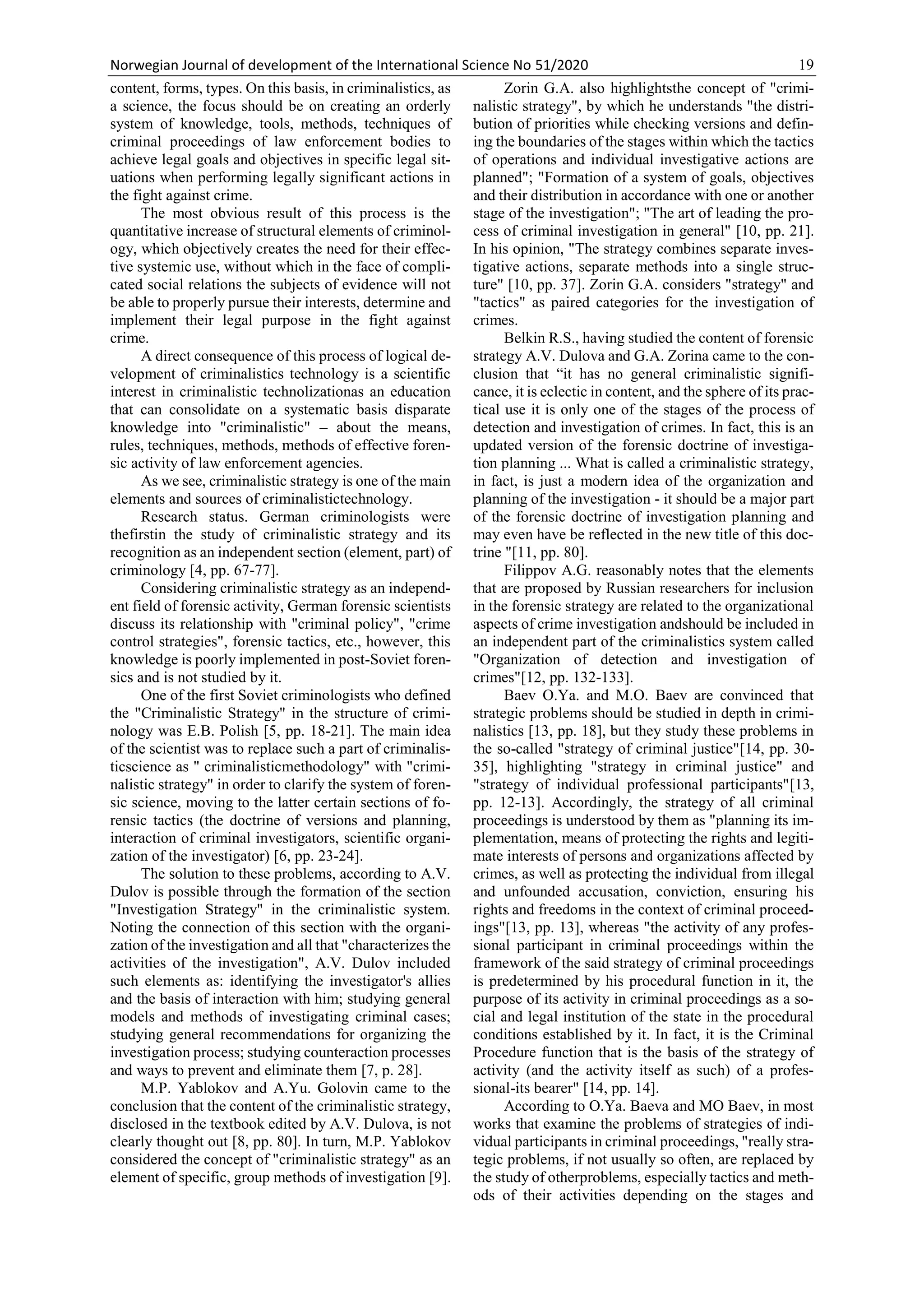 Norwegian Journal of development of the International Science No 51/2020 19
content, forms, types. On this basis, in criminalistics, as
a science, the focus should be on creating an orderly
system of knowledge, tools, methods, techniques of
criminal proceedings of law enforcement bodies to
achieve legal goals and objectives in specific legal sit-
uations when performing legally significant actions in
the fight against crime.
The most obvious result of this process is the
quantitative increase of structural elements of criminol-
ogy, which objectively creates the need for their effec-
tive systemic use, without which in the face of compli-
cated social relations the subjects of evidence will not
be able to properly pursue their interests, determine and
implement their legal purpose in the fight against
crime.
A direct consequence of this process of logical de-
velopment of criminalistics technology is a scientific
interest in criminalistic technolizationas an education
that can consolidate on a systematic basis disparate
knowledge into "criminalistic" – about the means,
rules, techniques, methods, methods of effective foren-
sic activity of law enforcement agencies.
As we see, criminalistic strategy is one of the main
elements and sources of criminalistictechnology.
Research status. German criminologists were
thefirstin the study of criminalistic strategy and its
recognition as an independent section (element, part) of
criminology [4, pp. 67-77].
Considering criminalistic strategy as an independ-
ent field of forensic activity, German forensic scientists
discuss its relationship with "criminal policy", "crime
control strategies", forensic tactics, etc., however, this
knowledge is poorly implemented in post-Soviet foren-
sics and is not studied by it.
One of the first Soviet criminologists who defined
the "Criminalistic Strategy" in the structure of crimi-
nology was E.B. Polish [5, pp. 18-21]. The main idea
of the scientist was to replace such a part of criminalis-
ticscience as " criminalisticmethodology" with "crimi-
nalistic strategy" in order to clarify the system of foren-
sic science, moving to the latter certain sections of fo-
rensic tactics (the doctrine of versions and planning,
interaction of criminal investigators, scientific organi-
zation of the investigator) [6, pp. 23-24].
The solution to these problems, according to A.V.
Dulov is possible through the formation of the section
"Investigation Strategy" in the criminalistic system.
Noting the connection of this section with the organi-
zation of the investigation and all that "characterizes the
activities of the investigation", A.V. Dulov included
such elements as: identifying the investigator's allies
and the basis of interaction with him; studying general
models and methods of investigating criminal cases;
studying general recommendations for organizing the
investigation process; studying counteraction processes
and ways to prevent and eliminate them [7, p. 28].
M.P. Yablokov and A.Yu. Golovin came to the
conclusion that the content of the criminalistic strategy,
disclosed in the textbook edited by A.V. Dulova, is not
clearly thought out [8, pp. 80]. In turn, M.P. Yablokov
considered the concept of "criminalistic strategy" as an
element of specific, group methods of investigation [9].
Zorin G.A. also highlightsthe concept of "crimi-
nalistic strategy", by which he understands "the distri-
bution of priorities while checking versions and defin-
ing the boundaries of the stages within which the tactics
of operations and individual investigative actions are
planned"; "Formation of a system of goals, objectives
and their distribution in accordance with one or another
stage of the investigation"; "The art of leading the pro-
cess of criminal investigation in general" [10, pp. 21].
In his opinion, "The strategy combines separate inves-
tigative actions, separate methods into a single struc-
ture" [10, pp. 37]. Zorin G.A. considers "strategy" and
"tactics" as paired categories for the investigation of
crimes.
Belkin R.S., having studied the content of forensic
strategy A.V. Dulova and G.A. Zorina came to the con-
clusion that “it has no general criminalistic signifi-
cance, it is eclectic in content, and the sphere of its prac-
tical use it is only one of the stages of the process of
detection and investigation of crimes. In fact, this is an
updated version of the forensic doctrine of investiga-
tion planning ... What is called a criminalistic strategy,
in fact, is just a modern idea of the organization and
planning of the investigation - it should be a major part
of the forensic doctrine of investigation planning and
may even have be reflected in the new title of this doc-
trine "[11, pp. 80].
Filippov A.G. reasonably notes that the elements
that are proposed by Russian researchers for inclusion
in the forensic strategy are related to the organizational
aspects of crime investigation andshould be included in
an independent part of the criminalistics system called
"Organization of detection and investigation of
crimes"[12, pp. 132-133].
Baev O.Ya. and M.O. Baev are convinced that
strategic problems should be studied in depth in crimi-
nalistics [13, pp. 18], but they study these problems in
the so-called "strategy of criminal justice"[14, pp. 30-
35], highlighting "strategy in criminal justice" and
"strategy of individual professional participants"[13,
pp. 12-13]. Accordingly, the strategy of all criminal
proceedings is understood by them as "planning its im-
plementation, means of protecting the rights and legiti-
mate interests of persons and organizations affected by
crimes, as well as protecting the individual from illegal
and unfounded accusation, conviction, ensuring his
rights and freedoms in the context of criminal proceed-
ings"[13, pp. 13], whereas "the activity of any profes-
sional participant in criminal proceedings within the
framework of the said strategy of criminal proceedings
is predetermined by his procedural function in it, the
purpose of its activity in criminal proceedings as a so-
cial and legal institution of the state in the procedural
conditions established by it. In fact, it is the Criminal
Procedure function that is the basis of the strategy of
activity (and the activity itself as such) of a profes-
sional-its bearer" [14, pp. 14].
According to O.Ya. Baeva and MO Baev, in most
works that examine the problems of strategies of indi-
vidual participants in criminal proceedings, "really stra-
tegic problems, if not usually so often, are replaced by
the study of otherproblems, especially tactics and meth-
ods of their activities depending on the stages and
 