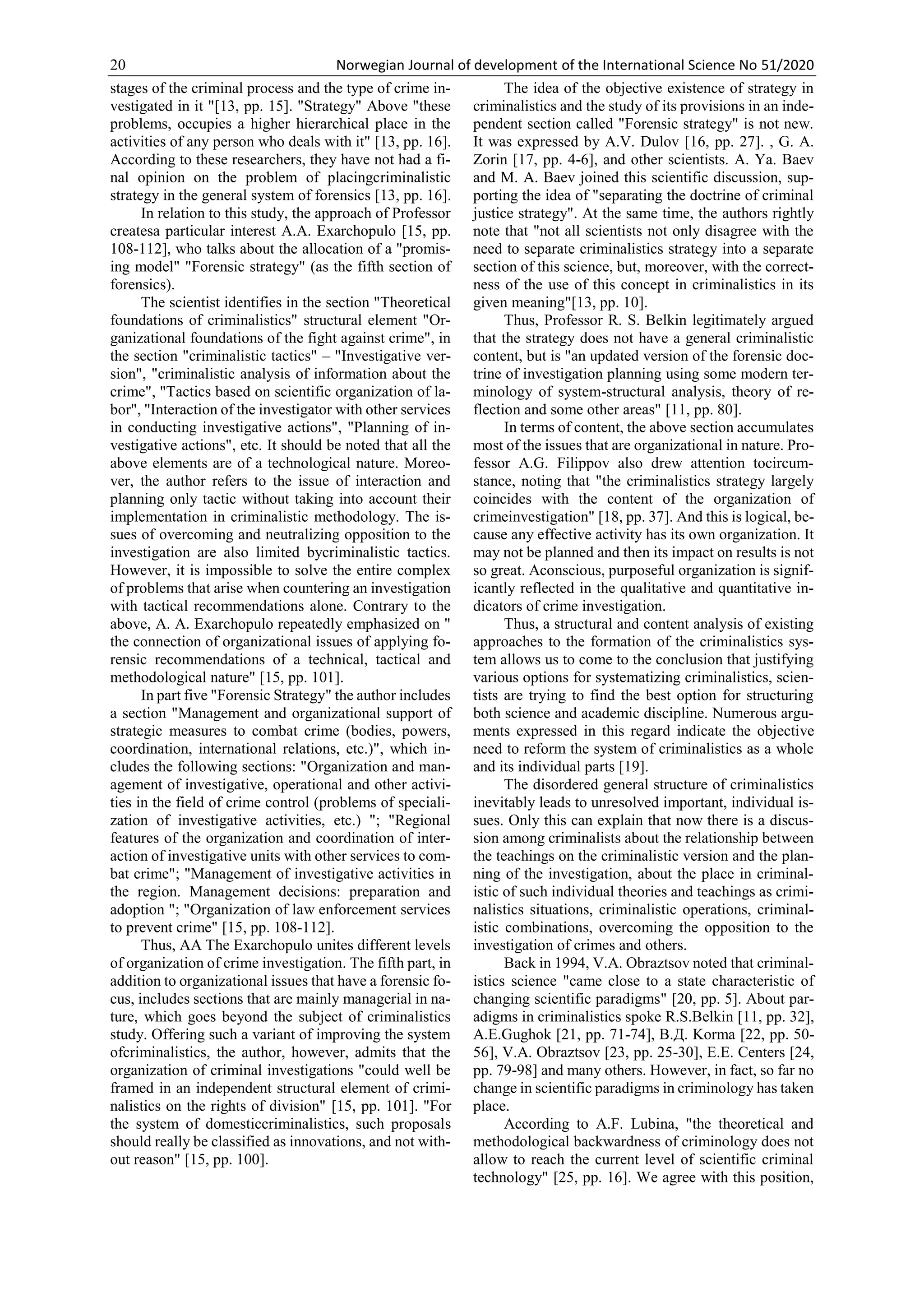 20 Norwegian Journal of development of the International Science No 51/2020
stages of the criminal process and the type of crime in-
vestigated in it "[13, pp. 15]. "Strategy" Above "these
problems, occupies a higher hierarchical place in the
activities of any person who deals with it" [13, pp. 16].
According to these researchers, they have not had a fi-
nal opinion on the problem of placingcriminalistic
strategy in the general system of forensics [13, pp. 16].
In relation to this study, the approach of Professor
createsa particular interest A.A. Exarchopulo [15, pp.
108-112], who talks about the allocation of a "promis-
ing model" "Forensic strategy" (as the fifth section of
forensics).
The scientist identifies in the section "Theoretical
foundations of criminalistics" structural element "Or-
ganizational foundations of the fight against crime", in
the section "criminalistic tactics" – "Investigative ver-
sion", "criminalistic analysis of information about the
crime", "Tactics based on scientific organization of la-
bor", "Interaction of the investigator with other services
in conducting investigative actions", "Planning of in-
vestigative actions", etc. It should be noted that all the
above elements are of a technological nature. Moreo-
ver, the author refers to the issue of interaction and
planning only tactic without taking into account their
implementation in criminalistic methodology. The is-
sues of overcoming and neutralizing opposition to the
investigation are also limited bycriminalistic tactics.
However, it is impossible to solve the entire complex
of problems that arise when countering an investigation
with tactical recommendations alone. Contrary to the
above, A. A. Exarchopulo repeatedly emphasized on "
the connection of organizational issues of applying fo-
rensic recommendations of a technical, tactical and
methodological nature" [15, pp. 101].
In part five "Forensic Strategy" the author includes
a section "Management and organizational support of
strategic measures to combat crime (bodies, powers,
coordination, international relations, etc.)", which in-
cludes the following sections: "Organization and man-
agement of investigative, operational and other activi-
ties in the field of crime control (problems of speciali-
zation of investigative activities, etc.) "; "Regional
features of the organization and coordination of inter-
action of investigative units with other services to com-
bat crime"; "Management of investigative activities in
the region. Management decisions: preparation and
adoption "; "Organization of law enforcement services
to prevent crime" [15, pp. 108-112].
Thus, AA The Exarchopulo unites different levels
of organization of crime investigation. The fifth part, in
addition to organizational issues that have a forensic fo-
cus, includes sections that are mainly managerial in na-
ture, which goes beyond the subject of criminalistics
study. Offering such a variant of improving the system
ofcriminalistics, the author, however, admits that the
organization of criminal investigations "could well be
framed in an independent structural element of crimi-
nalistics on the rights of division" [15, pp. 101]. "For
the system of domesticcriminalistics, such proposals
should really be classified as innovations, and not with-
out reason" [15, pp. 100].
The idea of the objective existence of strategy in
criminalistics and the study of its provisions in an inde-
pendent section called "Forensic strategy" is not new.
It was expressed by A.V. Dulov [16, pp. 27]. , G. A.
Zorin [17, pp. 4-6], and other scientists. A. Ya. Baev
and M. A. Baev joined this scientific discussion, sup-
porting the idea of "separating the doctrine of criminal
justice strategy". At the same time, the authors rightly
note that "not all scientists not only disagree with the
need to separate criminalistics strategy into a separate
section of this science, but, moreover, with the correct-
ness of the use of this concept in criminalistics in its
given meaning"[13, pp. 10].
Thus, Professor R. S. Belkin legitimately argued
that the strategy does not have a general criminalistic
content, but is "an updated version of the forensic doc-
trine of investigation planning using some modern ter-
minology of system-structural analysis, theory of re-
flection and some other areas" [11, pp. 80].
In terms of content, the above section accumulates
most of the issues that are organizational in nature. Pro-
fessor A.G. Filippov also drew attention tocircum-
stance, noting that "the criminalistics strategy largely
coincides with the content of the organization of
crimeinvestigation" [18, pp. 37]. And this is logical, be-
cause any effective activity has its own organization. It
may not be planned and then its impact on results is not
so great. Aconscious, purposeful organization is signif-
icantly reflected in the qualitative and quantitative in-
dicators of crime investigation.
Thus, a structural and content analysis of existing
approaches to the formation of the criminalistics sys-
tem allows us to come to the conclusion that justifying
various options for systematizing criminalistics, scien-
tists are trying to find the best option for structuring
both science and academic discipline. Numerous argu-
ments expressed in this regard indicate the objective
need to reform the system of criminalistics as a whole
and its individual parts [19].
The disordered general structure of criminalistics
inevitably leads to unresolved important, individual is-
sues. Only this can explain that now there is a discus-
sion among criminalists about the relationship between
the teachings on the criminalistic version and the plan-
ning of the investigation, about the place in criminal-
istic of such individual theories and teachings as crimi-
nalistics situations, criminalistic operations, criminal-
istic combinations, overcoming the opposition to the
investigation of crimes and others.
Back in 1994, V.A. Obraztsov noted that criminal-
istics science "came close to a state characteristic of
changing scientific paradigms" [20, pp. 5]. About par-
adigms in criminalistics spoke R.S.Belkin [11, pp. 32],
A.E.Gughok [21, pp. 71-74], В.Д. Korma [22, pp. 50-
56], V.A. Obraztsov [23, pp. 25-30], E.E. Centers [24,
pp. 79-98] and many others. However, in fact, so far no
change in scientific paradigms in criminology has taken
place.
According to A.F. Lubina, "the theoretical and
methodological backwardness of criminology does not
allow to reach the current level of scientific criminal
technology" [25, pp. 16]. We agree with this position,
 