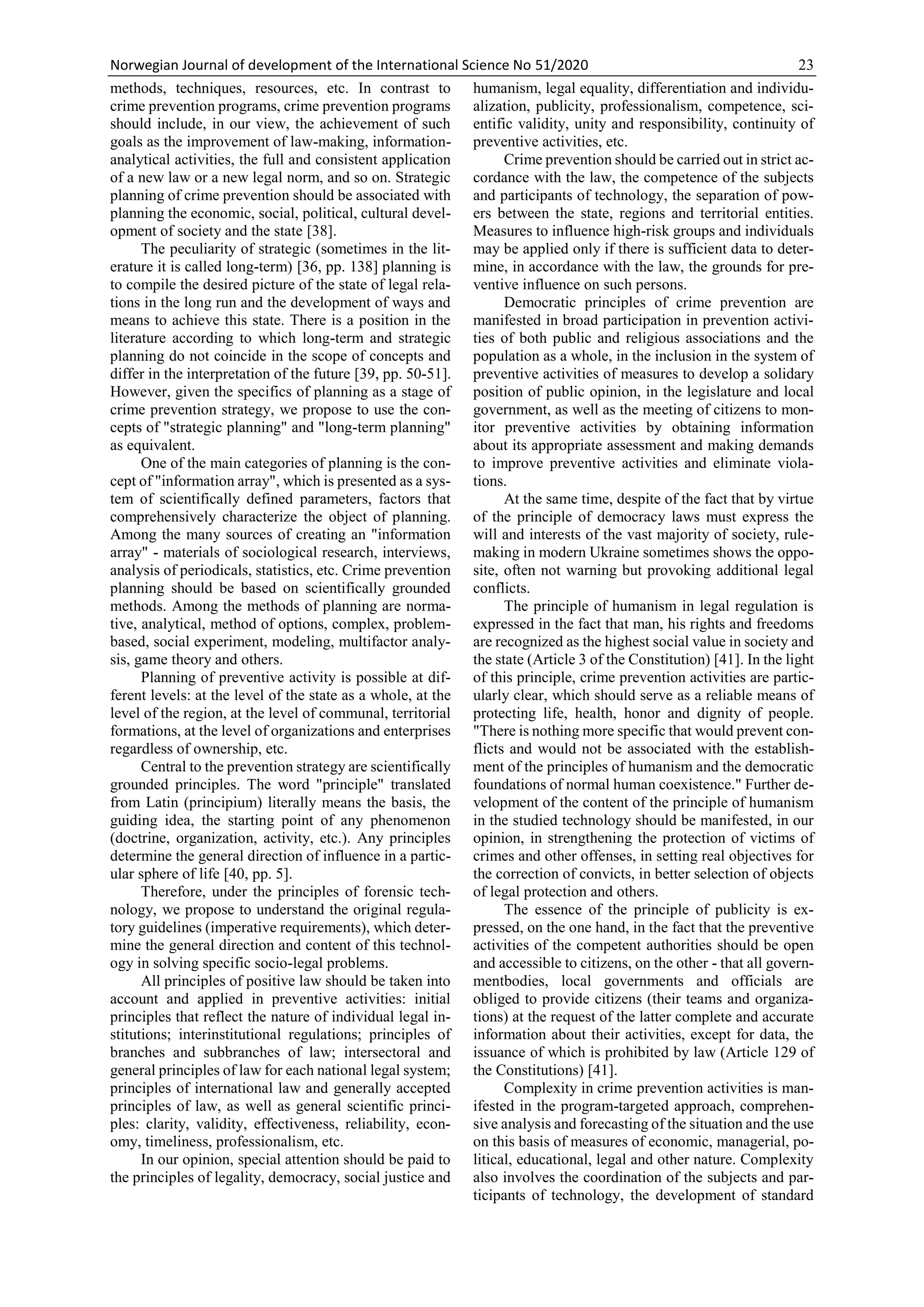 Norwegian Journal of development of the International Science No 51/2020 23
methods, techniques, resources, etc. In contrast to
crime prevention programs, crime prevention programs
should include, in our view, the achievement of such
goals as the improvement of law-making, information-
analytical activities, the full and consistent application
of a new law or a new legal norm, and so on. Strategic
planning of crime prevention should be associated with
planning the economic, social, political, cultural devel-
opment of society and the state [38].
The peculiarity of strategic (sometimes in the lit-
erature it is called long-term) [36, pp. 138] planning is
to compile the desired picture of the state of legal rela-
tions in the long run and the development of ways and
means to achieve this state. There is a position in the
literature according to which long-term and strategic
planning do not coincide in the scope of concepts and
differ in the interpretation of the future [39, pp. 50-51].
However, given the specifics of planning as a stage of
crime prevention strategy, we propose to use the con-
cepts of "strategic planning" and "long-term planning"
as equivalent.
One of the main categories of planning is the con-
cept of "information array", which is presented as a sys-
tem of scientifically defined parameters, factors that
comprehensively characterize the object of planning.
Among the many sources of creating an "information
array" - materials of sociological research, interviews,
analysis of periodicals, statistics, etc. Crime prevention
planning should be based on scientifically grounded
methods. Among the methods of planning are norma-
tive, analytical, method of options, complex, problem-
based, social experiment, modeling, multifactor analy-
sis, game theory and others.
Planning of preventive activity is possible at dif-
ferent levels: at the level of the state as a whole, at the
level of the region, at the level of communal, territorial
formations, at the level of organizations and enterprises
regardless of ownership, etc.
Central to the prevention strategy are scientifically
grounded principles. The word "principle" translated
from Latin (principium) literally means the basis, the
guiding idea, the starting point of any phenomenon
(doctrine, organization, activity, etc.). Any principles
determine the general direction of influence in a partic-
ular sphere of life [40, pp. 5].
Therefore, under the principles of forensic tech-
nology, we propose to understand the original regula-
tory guidelines (imperative requirements), which deter-
mine the general direction and content of this technol-
ogy in solving specific socio-legal problems.
All principles of positive law should be taken into
account and applied in preventive activities: initial
principles that reflect the nature of individual legal in-
stitutions; interinstitutional regulations; principles of
branches and subbranches of law; intersectoral and
general principles of law for each national legal system;
principles of international law and generally accepted
principles of law, as well as general scientific princi-
ples: clarity, validity, effectiveness, reliability, econ-
omy, timeliness, professionalism, etc.
In our opinion, special attention should be paid to
the principles of legality, democracy, social justice and
humanism, legal equality, differentiation and individu-
alization, publicity, professionalism, competence, sci-
entific validity, unity and responsibility, continuity of
preventive activities, etc.
Crime prevention should be carried out in strict ac-
cordance with the law, the competence of the subjects
and participants of technology, the separation of pow-
ers between the state, regions and territorial entities.
Measures to influence high-risk groups and individuals
may be applied only if there is sufficient data to deter-
mine, in accordance with the law, the grounds for pre-
ventive influence on such persons.
Democratic principles of crime prevention are
manifested in broad participation in prevention activi-
ties of both public and religious associations and the
population as a whole, in the inclusion in the system of
preventive activities of measures to develop a solidary
position of public opinion, in the legislature and local
government, as well as the meeting of citizens to mon-
itor preventive activities by obtaining information
about its appropriate assessment and making demands
to improve preventive activities and eliminate viola-
tions.
At the same time, despite of the fact that by virtue
of the principle of democracy laws must express the
will and interests of the vast majority of society, rule-
making in modern Ukraine sometimes shows the oppo-
site, often not warning but provoking additional legal
conflicts.
The principle of humanism in legal regulation is
expressed in the fact that man, his rights and freedoms
are recognized as the highest social value in society and
the state (Article 3 of the Constitution) [41]. In the light
of this principle, crime prevention activities are partic-
ularly clear, which should serve as a reliable means of
protecting life, health, honor and dignity of people.
"There is nothing more specific that would prevent con-
flicts and would not be associated with the establish-
ment of the principles of humanism and the democratic
foundations of normal human coexistence." Further de-
velopment of the content of the principle of humanism
in the studied technology should be manifested, in our
opinion, in strengthening the protection of victims of
crimes and other offenses, in setting real objectives for
the correction of convicts, in better selection of objects
of legal protection and others.
The essence of the principle of publicity is ex-
pressed, on the one hand, in the fact that the preventive
activities of the competent authorities should be open
and accessible to citizens, on the other - that all govern-
mentbodies, local governments and officials are
obliged to provide citizens (their teams and organiza-
tions) at the request of the latter complete and accurate
information about their activities, except for data, the
issuance of which is prohibited by law (Article 129 of
the Constitutions) [41].
Complexity in crime prevention activities is man-
ifested in the program-targeted approach, comprehen-
sive analysis and forecasting of the situation and the use
on this basis of measures of economic, managerial, po-
litical, educational, legal and other nature. Complexity
also involves the coordination of the subjects and par-
ticipants of technology, the development of standard
 