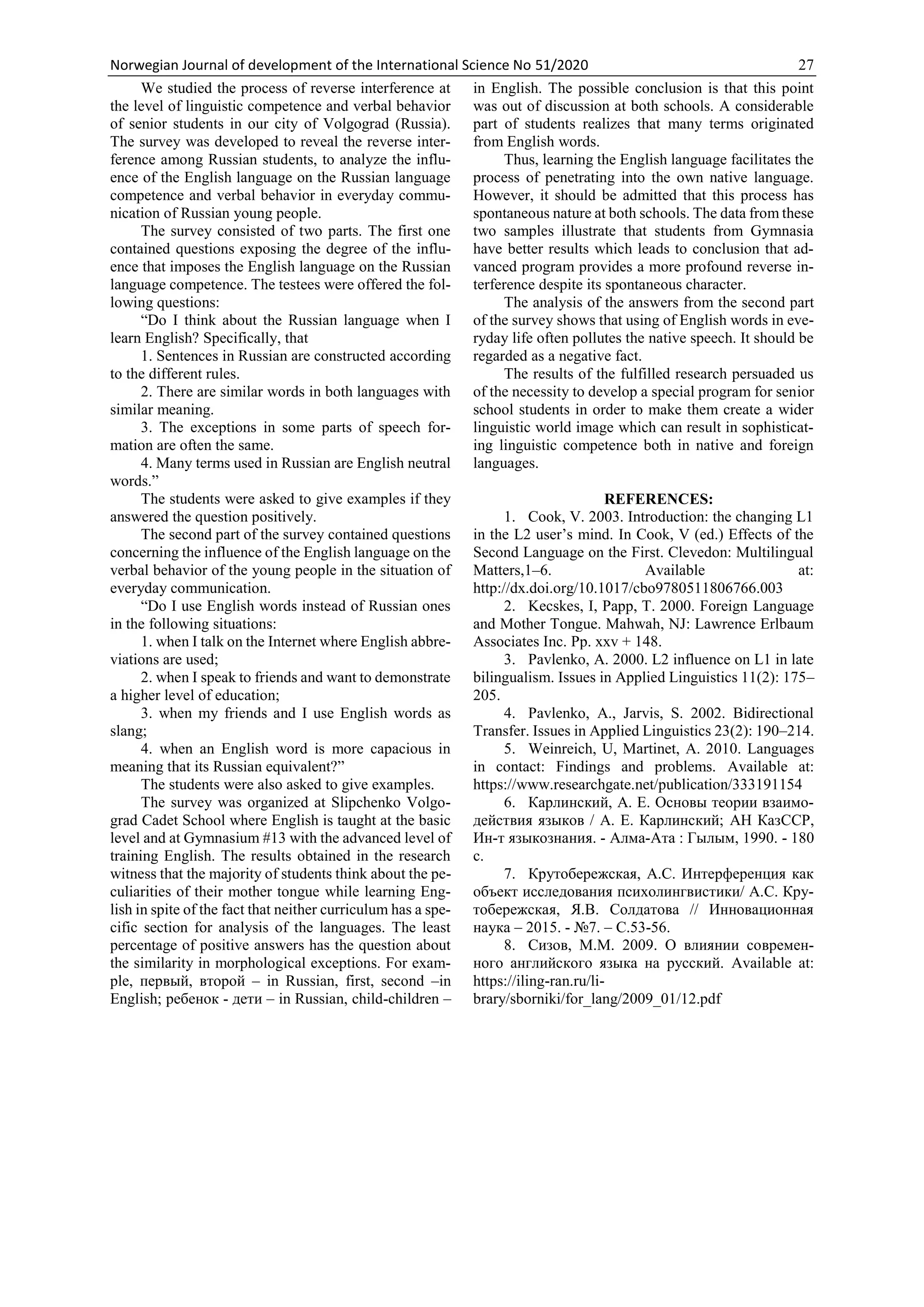 Norwegian Journal of development of the International Science No 51/2020 27
We studied the process of reverse interference at
the level of linguistic competence and verbal behavior
of senior students in our city of Volgograd (Russia).
The survey was developed to reveal the reverse inter-
ference among Russian students, to analyze the influ-
ence of the English language on the Russian language
competence and verbal behavior in everyday commu-
nication of Russian young people.
The survey consisted of two parts. The first one
contained questions exposing the degree of the influ-
ence that imposes the English language on the Russian
language competence. The testees were offered the fol-
lowing questions:
“Do I think about the Russian language when I
learn English? Specifically, that
1. Sentences in Russian are constructed according
to the different rules.
2. There are similar words in both languages with
similar meaning.
3. The exceptions in some parts of speech for-
mation are often the same.
4. Many terms used in Russian are English neutral
words.”
The students were asked to give examples if they
answered the question positively.
The second part of the survey contained questions
concerning the influence of the English language on the
verbal behavior of the young people in the situation of
everyday communication.
“Do I use English words instead of Russian ones
in the following situations:
1. when I talk on the Internet where English abbre-
viations are used;
2. when I speak to friends and want to demonstrate
a higher level of education;
3. when my friends and I use English words as
slang;
4. when an English word is more capacious in
meaning that its Russian equivalent?”
The students were also asked to give examples.
The survey was organized at Slipchenko Volgo-
grad Cadet School where English is taught at the basic
level and at Gymnasium #13 with the advanced level of
training English. The results obtained in the research
witness that the majority of students think about the pe-
culiarities of their mother tongue while learning Eng-
lish in spite of the fact that neither curriculum has a spe-
cific section for analysis of the languages. The least
percentage of positive answers has the question about
the similarity in morphological exceptions. For exam-
ple, первый, второй – in Russian, first, second –in
English; ребенок - дети – in Russian, child-children –
in English. The possible conclusion is that this point
was out of discussion at both schools. A considerable
part of students realizes that many terms originated
from English words.
Thus, learning the English language facilitates the
process of penetrating into the own native language.
However, it should be admitted that this process has
spontaneous nature at both schools. The data from these
two samples illustrate that students from Gymnasia
have better results which leads to conclusion that ad-
vanced program provides a more profound reverse in-
terference despite its spontaneous character.
The analysis of the answers from the second part
of the survey shows that using of English words in eve-
ryday life often pollutes the native speech. It should be
regarded as a negative fact.
The results of the fulfilled research persuaded us
of the necessity to develop a special program for senior
school students in order to make them create a wider
linguistic world image which can result in sophisticat-
ing linguistic competence both in native and foreign
languages.
REFERENCES:
1. Cook, V. 2003. Introduction: the changing L1
in the L2 user’s mind. In Cook, V (ed.) Effects of the
Second Language on the First. Clevedon: Multilingual
Matters,1–6. Available at:
http://dx.doi.org/10.1017/cbo9780511806766.003
2. Kecskes, I, Papp, T. 2000. Foreign Language
and Mother Tongue. Mahwah, NJ: Lawrence Erlbaum
Associates Inc. Pp. xxv + 148.
3. Pavlenko, A. 2000. L2 influence on L1 in late
bilingualism. Issues in Applied Linguistics 11(2): 175–
205.
4. Pavlenko, A., Jarvis, S. 2002. Bidirectional
Transfer. Issues in Applied Linguistics 23(2): 190–214.
5. Weinreich, U, Martinet, A. 2010. Languages
in contact: Findings and problems. Available at:
https://www.researchgate.net/publication/333191154
6. Карлинский, А. Е. Основы теории взаимо-
действия языков / А. Е. Карлинский; АН КазССР,
Ин-т языкознания. - Алма-Ата : Гылым, 1990. - 180
с.
7. Крутобережская, А.С. Интерференция как
объект исследования психолингвистики/ А.С. Кру-
тобережская, Я.В. Солдатова // Инновационная
наука – 2015. - №7. – С.53-56.
8. Сизов, М.М. 2009. О влиянии современ-
ного английского языка на русский. Available at:
https://iling-ran.ru/li-
brary/sborniki/for_lang/2009_01/12.pdf
 