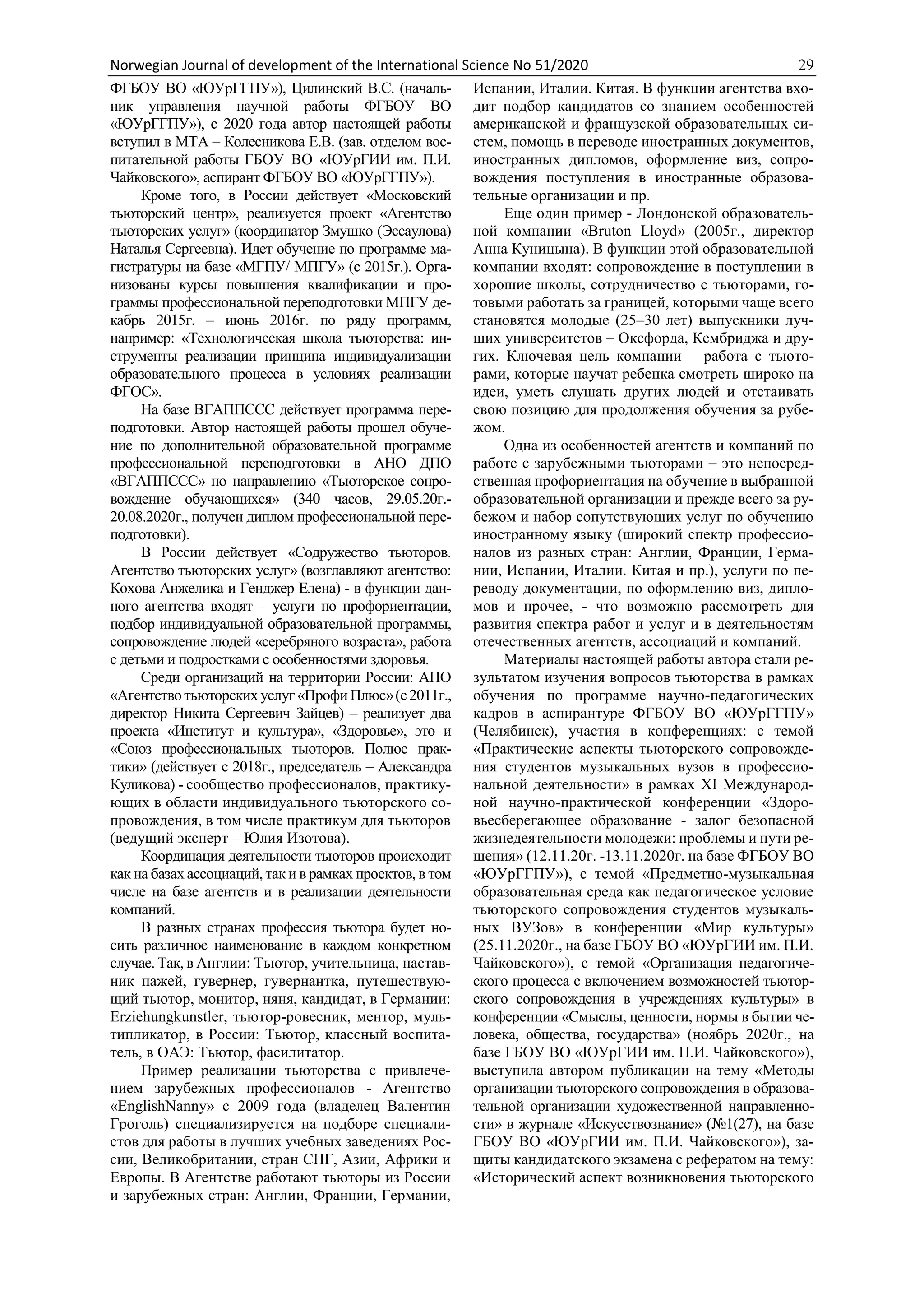 Norwegian Journal of development of the International Science No 51/2020 29
ФГБОУ ВО «ЮУрГГПУ»), Цилинский В.С. (началь-
ник управления научной работы ФГБОУ ВО
«ЮУрГГПУ»), с 2020 года автор настоящей работы
вступил в МТА – Колесникова Е.В. (зав. отделом вос-
питательной работы ГБОУ ВО «ЮУрГИИ им. П.И.
Чайковского», аспирант ФГБОУ ВО «ЮУрГГПУ»).
Кроме того, в России действует «Московский
тьюторский центр», реализуется проект «Агентство
тьюторских услуг» (координатор Змушко (Эссаулова)
Наталья Сергеевна). Идет обучение по программе ма-
гистратуры на базе «МГПУ/ МПГУ» (с 2015г.). Орга-
низованы курсы повышения квалификации и про-
граммы профессиональной переподготовки МПГУ де-
кабрь 2015г. – июнь 2016г. по ряду программ,
например: «Технологическая школа тьюторства: ин-
струменты реализации принципа индивидуализации
образовательного процесса в условиях реализации
ФГОС».
На базе ВГАППССС действует программа пере-
подготовки. Автор настоящей работы прошел обуче-
ние по дополнительной образовательной программе
профессиональной переподготовки в АНО ДПО
«ВГАППССС» по направлению «Тьюторское сопро-
вождение обучающихся» (340 часов, 29.05.20г.-
20.08.2020г., получен диплом профессиональной пере-
подготовки).
В России действует «Содружество тьюторов.
Агентство тьюторских услуг» (возглавляют агентство:
Кохова Анжелика и Генджер Елена) - в функции дан-
ного агентства входят – услуги по профориентации,
подбор индивидуальной образовательной программы,
сопровождение людей «серебряного возраста», работа
с детьми и подростками с особенностями здоровья.
Среди организаций на территории России: АНО
«Агентство тьюторских услуг «ПрофиПлюс»(с2011г.,
директор Никита Сергеевич Зайцев) – реализует два
проекта «Институт и культура», «Здоровье», это и
«Союз профессиональных тьюторов. Полюс прак-
тики» (действует с 2018г., председатель – Александра
Куликова) - сообщество профессионалов, практику-
ющих в области индивидуального тьюторского со-
провождения, в том числе практикум для тьюторов
(ведущий эксперт – Юлия Изотова).
Координация деятельности тьюторов происходит
как на базах ассоциаций, так и в рамках проектов, в том
числе на базе агентств и в реализации деятельности
компаний.
В разных странах профессия тьютора будет но-
сить различное наименование в каждом конкретном
случае. Так, в Англии: Тьютор, учительница, настав-
ник пажей, гувернер, гувернантка, путешествую-
щий тьютор, монитор, няня, кандидат, в Германии:
Erziehungkunstler, тьютор-ровесник, ментор, муль-
типликатор, в России: Тьютор, классный воспита-
тель, в ОАЭ: Тьютор, фасилитатор.
Пример реализации тьюторства с привлече-
нием зарубежных профессионалов - Агентство
«EnglishNanny» с 2009 года (владелец Валентин
Гроголь) специализируется на подборе специали-
стов для работы в лучших учебных заведениях Рос-
сии, Великобритании, стран СНГ, Азии, Африки и
Европы. В Агентстве работают тьюторы из России
и зарубежных стран: Англии, Франции, Германии,
Испании, Италии. Китая. В функции агентства вхо-
дит подбор кандидатов со знанием особенностей
американской и французской образовательных си-
стем, помощь в переводе иностранных документов,
иностранных дипломов, оформление виз, сопро-
вождения поступления в иностранные образова-
тельные организации и пр.
Еще один пример - Лондонской образователь-
ной компании «Bruton Lloyd» (2005г., директор
Анна Куницына). В функции этой образовательной
компании входят: сопровождение в поступлении в
хорошие школы, сотрудничество с тьюторами, го-
товыми работать за границей, которыми чаще всего
становятся молодые (25–30 лет) выпускники луч-
ших университетов – Оксфорда, Кембриджа и дру-
гих. Ключевая цель компании – работа с тьюто-
рами, которые научат ребенка смотреть широко на
идеи, уметь слушать других людей и отстаивать
свою позицию для продолжения обучения за рубе-
жом.
Одна из особенностей агентств и компаний по
работе с зарубежными тьюторами – это непосред-
ственная профориентация на обучение в выбранной
образовательной организации и прежде всего за ру-
бежом и набор сопутствующих услуг по обучению
иностранному языку (широкий спектр профессио-
налов из разных стран: Англии, Франции, Герма-
нии, Испании, Италии. Китая и пр.), услуги по пе-
реводу документации, по оформлению виз, дипло-
мов и прочее, - что возможно рассмотреть для
развития спектра работ и услуг и в деятельностям
отечественных агентств, ассоциаций и компаний.
Материалы настоящей работы автора стали ре-
зультатом изучения вопросов тьюторства в рамках
обучения по программе научно-педагогических
кадров в аспирантуре ФГБОУ ВО «ЮУрГГПУ»
(Челябинск), участия в конференциях: с темой
«Практические аспекты тьюторского сопровожде-
ния студентов музыкальных вузов в профессио-
нальной деятельности» в рамках XI Международ-
ной научно-практической конференции «Здоро-
вьесберегающее образование - залог безопасной
жизнедеятельности молодежи: проблемы и пути ре-
шения» (12.11.20г. -13.11.2020г. на базе ФГБОУ ВО
«ЮУрГГПУ»), с темой «Предметно-музыкальная
образовательная среда как педагогическое условие
тьюторского сопровождения студентов музыкаль-
ных ВУЗов» в конференции «Мир культуры»
(25.11.2020г., на базе ГБОУ ВО «ЮУрГИИ им. П.И.
Чайковского»), с темой «Организация педагогиче-
ского процесса с включением возможностей тьютор-
ского сопровождения в учреждениях культуры» в
конференции «Смыслы, ценности, нормы в бытии че-
ловека, общества, государства» (ноябрь 2020г., на
базе ГБОУ ВО «ЮУрГИИ им. П.И. Чайковского»),
выступила автором публикации на тему «Методы
организации тьюторского сопровождения в образова-
тельной организации художественной направленно-
сти» в журнале «Искусствознание» (№1(27), на базе
ГБОУ ВО «ЮУрГИИ им. П.И. Чайковского»), за-
щиты кандидатского экзамена с рефератом на тему:
«Исторический аспект возникновения тьюторского
 