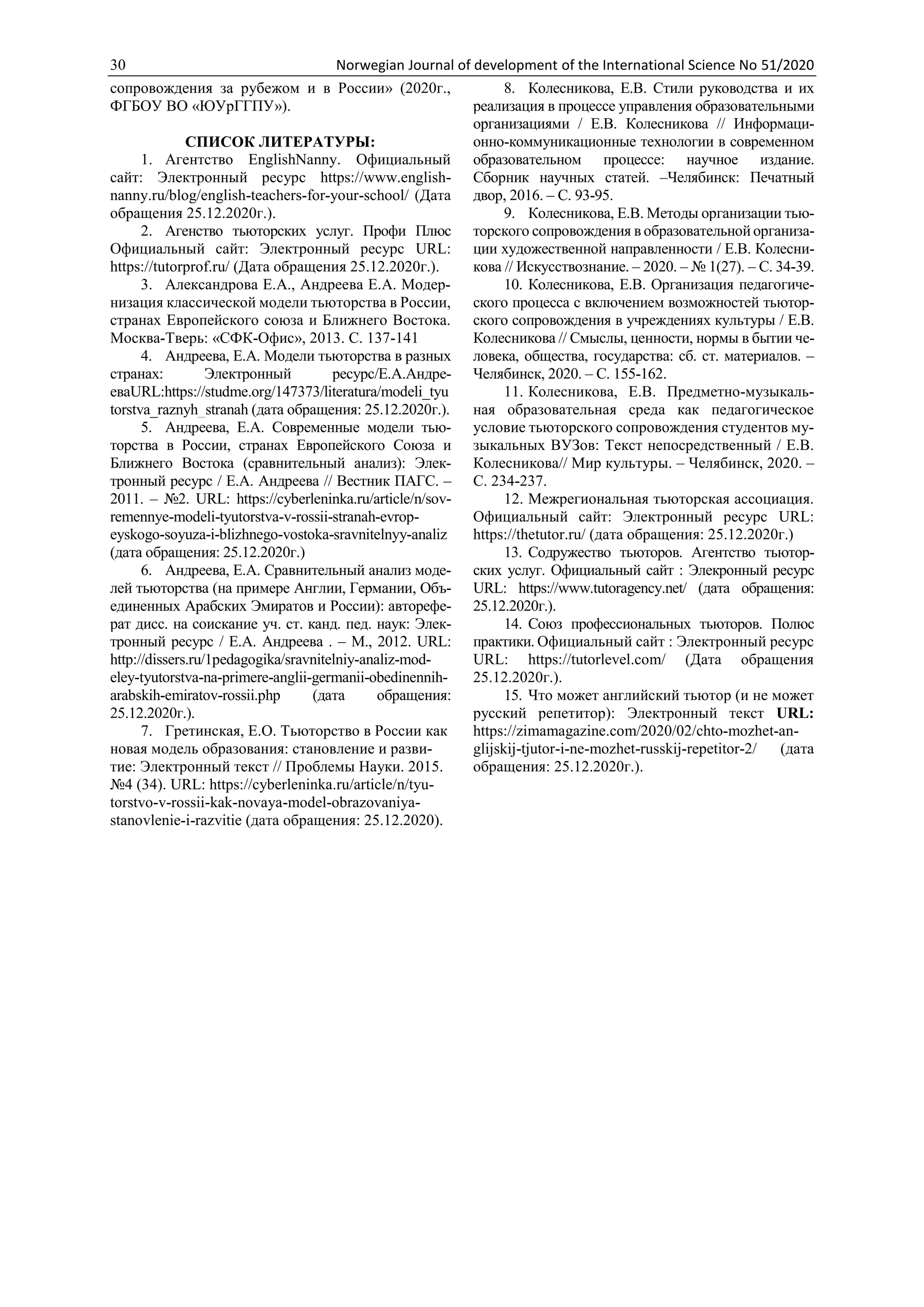 30 Norwegian Journal of development of the International Science No 51/2020
сопровождения за рубежом и в России» (2020г.,
ФГБОУ ВО «ЮУрГГПУ»).
СПИСОК ЛИТЕРАТУРЫ:
1. Агентство EnglishNanny. Официальный
сайт: Электронный ресурс https://www.english-
nanny.ru/blog/english-teachers-for-your-school/ (Дата
обращения 25.12.2020г.).
2. Агенство тьюторских услуг. Профи Плюс
Официальный сайт: Электронный ресурс URL:
https://tutorprof.ru/ (Дата обращения 25.12.2020г.).
3. Александрова Е.А., Андреева Е.А. Модер-
низация классической модели тьюторства в России,
странах Европейского союза и Ближнего Востока.
Москва-Тверь: «СФК-Офис», 2013. С. 137-141
4. Андреева, Е.А. Модели тьюторства в разных
странах: Электронный ресурс/Е.А.Андре-
еваURL:https://studme.org/147373/literatura/modeli_tyu
torstva_raznyh_stranah (дата обращения: 25.12.2020г.).
5. Андреева, Е.А. Современные модели тью-
торства в России, странах Европейского Союза и
Ближнего Востока (сравнительный анализ): Элек-
тронный ресурс / Е.А. Андреева // Вестник ПАГС. –
2011. – №2. URL: https://cyberleninka.ru/article/n/sov-
remennye-modeli-tyutorstva-v-rossii-stranah-evrop-
eyskogo-soyuza-i-blizhnego-vostoka-sravnitelnyy-analiz
(дата обращения: 25.12.2020г.)
6. Андреева, Е.А. Сравнительный анализ моде-
лей тьюторства (на примере Англии, Германии, Объ-
единенных Арабских Эмиратов и России): авторефе-
рат дисс. на соискание уч. ст. канд. пед. наук: Элек-
тронный ресурс / Е.А. Андреева . – М., 2012. URL:
http://dissers.ru/1pedagogika/sravnitelniy-analiz-mod-
eley-tyutorstva-na-primere-anglii-germanii-obedinennih-
arabskih-emiratov-rossii.php (дата обращения:
25.12.2020г.).
7. Гретинская, Е.О. Тьюторство в России как
новая модель образования: становление и разви-
тие: Электронный текст // Проблемы Науки. 2015.
№4 (34). URL: https://cyberleninka.ru/article/n/tyu-
torstvo-v-rossii-kak-novaya-model-obrazovaniya-
stanovlenie-i-razvitie (дата обращения: 25.12.2020).
8. Колесникова, Е.В. Стили руководства и их
реализация в процессе управления образовательными
организациями / Е.В. Колесникова // Информаци-
онно-коммуникационные технологии в современном
образовательном процессе: научное издание.
Сборник научных статей. –Челябинск: Печатный
двор, 2016. – С. 93-95.
9. Колесникова, Е.В. Методы организации тью-
торского сопровождения в образовательной организа-
ции художественной направленности / Е.В. Колесни-
кова // Искусствознание. – 2020. – № 1(27). – С. 34-39.
10. Колесникова, Е.В. Организация педагогиче-
ского процесса с включением возможностей тьютор-
ского сопровождения в учреждениях культуры / Е.В.
Колесникова // Смыслы, ценности, нормы в бытии че-
ловека, общества, государства: сб. ст. материалов. –
Челябинск, 2020. – С. 155-162.
11. Колесникова, Е.В. Предметно-музыкаль-
ная образовательная среда как педагогическое
условие тьюторского сопровождения студентов му-
зыкальных ВУЗов: Текст непосредственный / Е.В.
Колесникова// Мир культуры. – Челябинск, 2020. –
С. 234-237.
12. Межрегиональная тьюторская ассоциация.
Официальный сайт: Электронный ресурс URL:
https://thetutor.ru/ (дата обращения: 25.12.2020г.)
13. Содружество тьюторов. Агентство тьютор-
ских услуг. Официальный сайт : Элекронный ресурс
URL: https://www.tutoragency.net/ (дата обращения:
25.12.2020г.).
14. Союз профессиональных тьюторов. Полюс
практики. Официальный сайт : Электронный ресурс
URL: https://tutorlevel.com/ (Дата обращения
25.12.2020г.).
15. Что может английский тьютор (и не может
русский репетитор): Электронный текст URL:
https://zimamagazine.com/2020/02/chto-mozhet-an-
glijskij-tjutor-i-ne-mozhet-russkij-repetitor-2/ (дата
обращения: 25.12.2020г.).
 