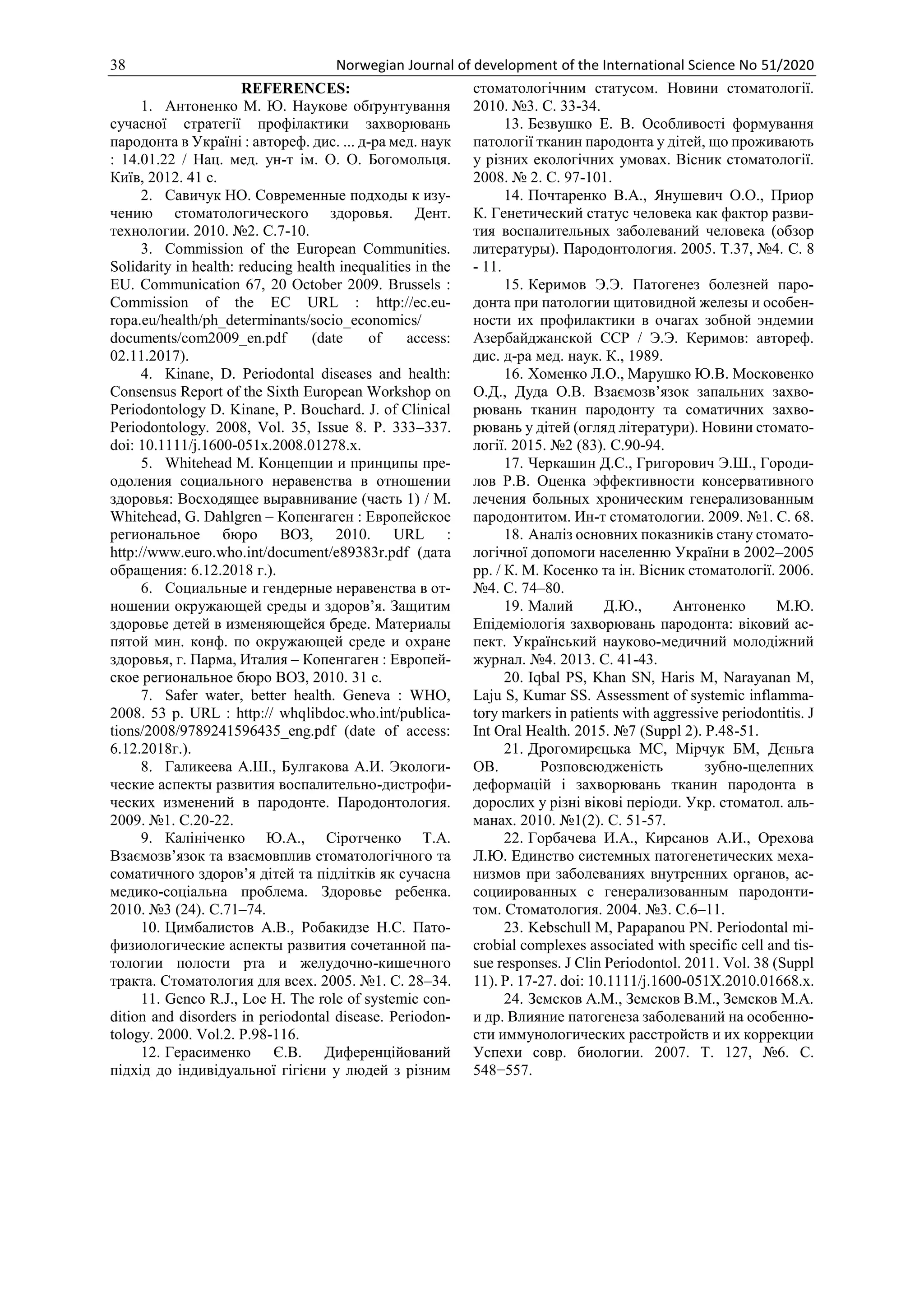 38 Norwegian Journal of development of the International Science No 51/2020
REFERENCES:
1. Антоненко М. Ю. Наукове обґрунтування
сучасної стратегії профілактики захворювань
пародонта в Україні : автореф. дис. ... д-ра мед. наук
: 14.01.22 / Нац. мед. ун-т ім. О. О. Богомольця.
Київ, 2012. 41 с.
2. Савичук НО. Современные подходы к изу-
чению стоматологического здоровья. Дент.
технологии. 2010. №2. С.7-10.
3. Commission of the European Communities.
Solidarity in health: reducing health inequalities in the
EU. Communication 67, 20 October 2009. Brussels :
Commission of the EC URL : http://ec.eu-
ropa.eu/health/ph_determinants/socio_economics/
documents/com2009_en.pdf (date of access:
02.11.2017).
4. Kinane, D. Periodontal diseases and health:
Consensus Report of the Sixth European Workshop on
Periodontology D. Kinane, P. Bouchard. J. of Clinical
Periodontology. 2008, Vol. 35, Issue 8. Р. 333–337.
doi: 10.1111/j.1600-051x.2008.01278.x.
5. Whitehead M. Концепции и принципы пре-
одоления социального неравенства в отношении
здоровья: Восходящее выравнивание (часть 1) / M.
Whitehead, G. Dahlgren – Копенгаген : Европейское
региональное бюро ВОЗ, 2010. URL :
http://www.euro.who.int/document/e89383r.pdf (дата
обращения: 6.12.2018 г.).
6. Социальные и гендерные неравенства в от-
ношении окружающей среды и здоров’я. Защитим
здоровье детей в изменяющейся бреде. Материалы
пятой мин. конф. по окружающей среде и охране
здоровья, г. Парма, Италия – Копенгаген : Европей-
ское региональное бюро ВОЗ, 2010. 31 с.
7. Safer water, better health. Geneva : WHO,
2008. 53 p. URL : http:// whqlibdoc.who.int/publica-
tions/2008/9789241596435_eng.pdf (date of access:
6.12.2018г.).
8. Галикеева А.Ш., Булгакова А.И. Экологи-
ческие аспекты развития воспалительно-дистрофи-
ческих изменений в пародонте. Пародонтология.
2009. №1. С.20-22.
9. Калініченко Ю.А., Сіротченко Т.А.
Взаємозв’язок та взаємовплив стоматологічного та
соматичного здоров’я дітей та підлітків як сучасна
медико-соціальна проблема. Здоровье ребенка.
2010. №3 (24). С.71–74.
10. Цимбалистов А.В., Робакидзе Н.С. Пато-
физиологические аспекты развития сочетанной па-
тологии полости рта и желудочно-кишечного
тракта. Стоматология для всех. 2005. №1. С. 28–34.
11. Genco R.J., Loe H. The role of systemic con-
dition and disorders in periodontal disease. Periodon-
tology. 2000. Vol.2. P.98-116.
12. Герасименко Є.В. Диференційований
підхід до індивідуальної гігієни у людей з різним
стоматологічним статусом. Новини стоматології.
2010. №3. С. 33-34.
13. Безвушко Е. В. Особливості формування
патології тканин пародонта у дітей, що проживають
у різних екологічних умовах. Вісник стоматології.
2008. № 2. С. 97-101.
14. Почтаренко В.А., Янушевич О.О., Приор
К. Генетический статус человека как фактор разви-
тия воспалительных заболеваний человека (обзор
литературы). Пародонтология. 2005. Т.37, №4. С. 8
- 11.
15. Керимов Э.Э. Патогенез болезней паро-
донта при патологии щитовидной железы и особен-
ности их профилактики в очагах зобной эндемии
Азербайджанской ССР / Э.Э. Керимов: автореф.
дис. д-ра мед. наук. К., 1989.
16. Хоменко Л.О., Марушко Ю.В. Московенко
О.Д., Дуда О.В. Взаємозв’язок запальних захво-
рювань тканин пародонту та соматичних захво-
рювань у дітей (огляд літератури). Новини стомато-
логії. 2015. №2 (83). С.90-94.
17. Черкашин Д.С., Григорович Э.Ш., Городи-
лов Р.В. Оценка эффективности консервативного
лечения больных хроническим генерализованным
пародонтитом. Ин-т стоматологии. 2009. №1. С. 68.
18. Аналіз основних показників стану стомато-
логічної допомоги населенню України в 2002–2005
рр. / К. М. Косенко та ін. Вісник стоматології. 2006.
№4. С. 74–80.
19. Малий Д.Ю., Антоненко М.Ю.
Епідеміологія захворювань пародонта: віковий ас-
пект. Український науково-медичний молодіжний
журнал. №4. 2013. С. 41-43.
20. Iqbal PS, Khan SN, Haris M, Narayanan M,
Laju S, Kumar SS. Assessment of systemic inflamma-
tory markers in patients with aggressive periodontitis. J
Int Oral Health. 2015. №7 (Suppl 2). Р.48-51.
21. Дрогомирєцька МС, Мірчук БМ, Дєньга
ОВ. Розповсюдженість зубно-щелепних
деформацій і захворювань тканин пародонта в
дорослих у різні вікові періоди. Укр. стоматол. аль-
манах. 2010. №1(2). С. 51-57.
22. Горбачева И.А., Кирсанов А.И., Орехова
Л.Ю. Единство системных патогенетических меха-
низмов при заболеваниях внутренних органов, ас-
социированных с генерализованным пародонти-
том. Стоматология. 2004. №3. С.6–11.
23. Kebschull M, Papapanou PN. Periodontal mi-
crobial complexes associated with specific cell and tis-
sue responses. J Clin Periodontol. 2011. Vol. 38 (Suppl
11). P. 17-27. doi: 10.1111/j.1600-051X.2010.01668.x.
24. Земсков А.М., Земсков В.М., Земсков М.А.
и др. Влияние патогенеза заболеваний на особенно-
сти иммунологических расстройств и их коррекции
Успехи совр. биологии. 2007. Т. 127, №6. С.
548−557.
 