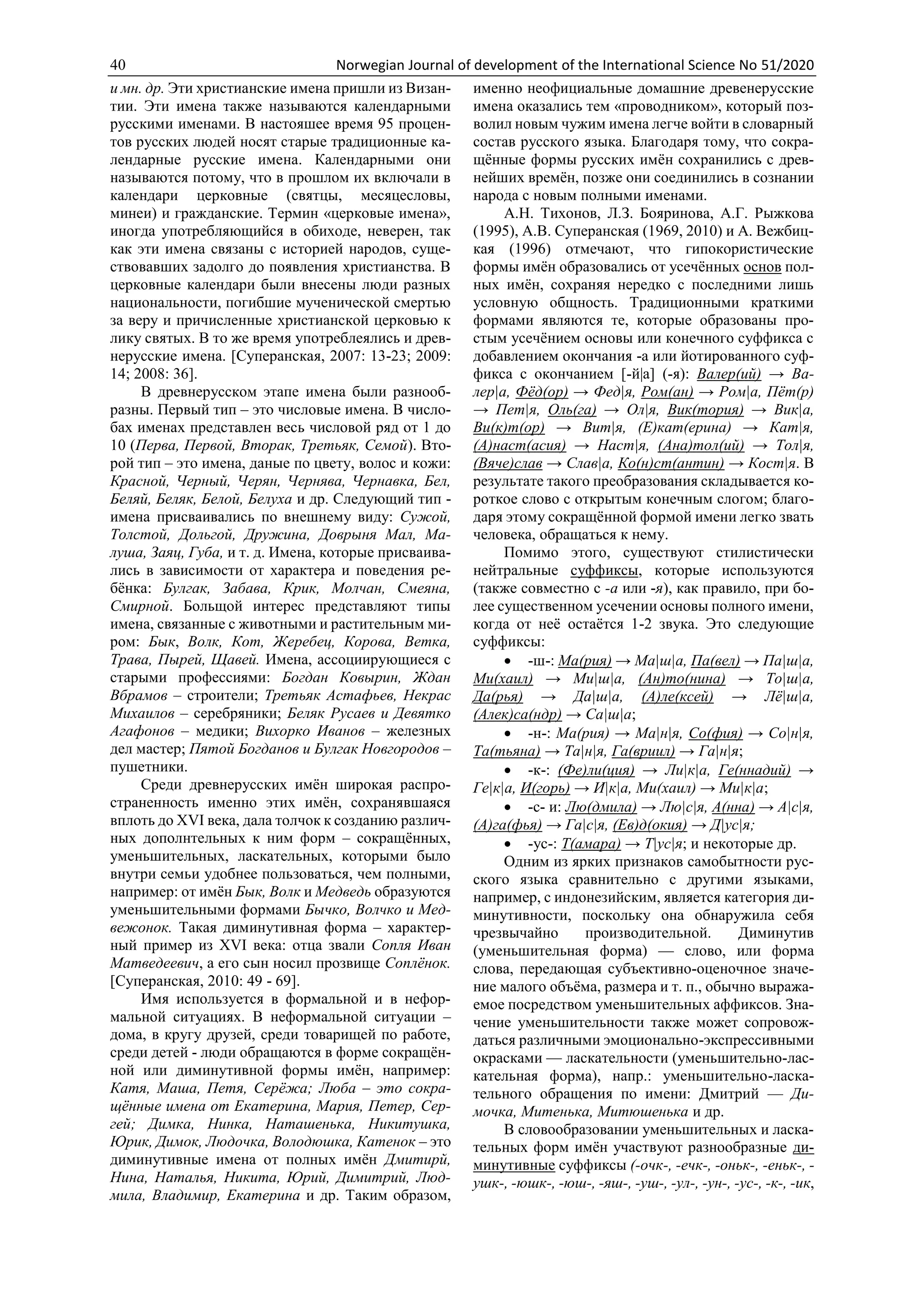 40 Norwegian Journal of development of the International Science No 51/2020
и мн. др. Эти христианские имена пришли из Визан-
тии. Эти имена также называются календарными
русскими именами. В настояшее время 95 процен-
тов русских людей носят старые традиционные ка-
лендарные русские имена. Календарными они
называются потому, что в прошлом их включали в
календари церковные (святцы, месяцесловы,
минеи) и гражданские. Термин «церковые имена»,
иногда употребляющийся в обиходе, неверен, так
как эти имена связаны с историей народов, суще-
ствовавших задолго до появления христианства. В
церковные календари были внесены люди разных
национальности, погибшие мученической смертью
за веру и причисленные христианской церковью к
лику святых. В то же время употреблеялись и древ-
нерусские имена. [Суперанская, 2007: 13-23; 2009:
14; 2008: 36].
В древнерусском этапе имена были разнооб-
разны. Первый тип – это числовые имена. В число-
бах именах представлен весь числовой ряд от 1 до
10 (Перва, Первой, Вторак, Третьяк, Семой). Вто-
рой тип – это имена, даные по цвету, волос и кожи:
Красной, Черный, Черян, Чернява, Чернавка, Бел,
Беляй, Беляк, Белой, Белуха и др. Следующий тип -
имена присваивались по внешнему виду: Сужой,
Толстой, Дольгой, Дружина, Доврыня Мал, Ма-
луша, Заяц, Губа, и т. д. Имена, которые присваива-
лись в зависимости от характера и поведения ре-
бёнка: Булгак, Забава, Крик, Молчан, Смеяна,
Смирной. Больщой интерес представляют типы
имена, связанные с животными и растительным ми-
ром: Бык, Волк, Кот, Жеребец, Корова, Ветка,
Трава, Пырей, Щавей. Имена, ассоциирующиеся с
старыми профессиями: Богдан Ковырин, Ждан
Вбрамов – строители; Третьяк Астафьев, Некрас
Михаилов – серебряники; Беляк Русаев и Девятко
Агафонов – медики; Вихорко Иванов – железных
дел мастер; Пятой Богданов и Булгак Новгородов –
пушетники.
Среди древнерусских имён широкая распро-
страненность именно этих имён, сохранявшаяся
вплоть до XVI века, дала толчок к созданию различ-
ных дополнтельных к ним форм – сокращённых,
уменьшительных, ласкательных, которыми было
внутри семьи удобнее пользоваться, чем полными,
например: от имён Бык, Волк и Медведь образуются
уменьшительными формами Бычко, Волчко и Мед-
вежонок. Такая диминутивная форма – характер-
ный пример из XVI века: отца звали Сопля Иван
Матведеевич, а его сын носил прозвище Соплёнок.
[Суперанская, 2010: 49 - 69].
Имя используется в формальной и в нефор-
мальной ситуациях. В неформальной ситуации –
дома, в кругу друзей, среди товарищей по работе,
среди детей - люди обращаются в форме сокращён-
ной или диминутивной формы имён, например:
Катя, Маша, Петя, Серёжа; Люба – это сокра-
щённые имена от Екатерина, Мария, Петер, Сер-
гей; Димка, Нинка, Наташенька, Никитушка,
Юрик, Димок, Людочка, Володюшка, Катенок – это
диминутивные имена от полных имён Дмитирй,
Нина, Наталья, Никита, Юрий, Димитрий, Люд-
мила, Владимир, Екатерина и др. Таким образом,
именно неофициальные домашние древенерусские
имена оказались тем «проводником», который поз-
волил новым чужим имена легче войти в словарный
состав русского языка. Благодаря тому, что сокра-
щённые формы русских имён сохранились с древ-
нейших времён, позже они соединились в сознании
народа с новым полными именами.
А.Н. Тихонов, Л.З. Бояринова, А.Г. Рыжкова
(1995), А.В. Суперанская (1969, 2010) и А. Вежбиц-
кая (1996) отмечают, что гипокористические
формы имён образовались от усечённых основ пол-
ных имён, сохраняя нередко с последними лишь
условную общность. Традиционными краткими
формами являются те, которые образованы про-
стым усечёнием основы или конечного суффикса с
добавлением окончания -а или йотированного суф-
фикса с окончанием [-й|а] (-я): Валер(ий) → Ва-
лер|а, Фёд(ор) → Фед|я, Ром(ан) → Ром|а, Пёт(р)
→ Пет|я, Оль(га) → Ол|я, Вик(тория) → Вик|а,
Ви(к)т(ор) → Вит|я, (Е)кат(ерина) → Кат|я,
(А)наст(асия) → Наст|я, (Ана)тол(ий) → Тол|я,
(Вяче)слав → Слав|а, Ко(н)ст(антин) → Кост|я. В
результате такого преобразования складывается ко-
роткое слово с открытым конечным слогом; благо-
даря этому сокращённой формой имени легко звать
человека, обращаться к нему.
Помимо этого, существуют стилистически
нейтральные суффиксы, которые используются
(также совместно с -а или -я), как правило, при бо-
лее существенном усечении основы полного имени,
когда от неё остаётся 1-2 звука. Это следующие
суффиксы:
 -ш-: Ма(рия) → Ма|ш|а, Па(вел) → Па|ш|а,
Ми(хаил) → Ми|ш|а, (Ан)то(нина) → То|ш|а,
Да(рья) → Да|ш|а, (А)ле(ксей) → Лё|ш|а,
(Алек)са(ндр) → Са|ш|а;
 -н-: Ма(рия) → Ма|н|я, Со(фия) → Со|н|я,
Та(тьяна) → Та|н|я, Га(вриил) → Га|н|я;
 -к-: (Фе)ли(ция) → Ли|к|а, Ге(ннадий) →
Ге|к|а, И(горь) → И|к|а, Ми(хаил) → Ми|к|а;
 -с- и: Лю(дмила) → Лю|с|я, А(нна) → А|с|я,
(А)га(фья) → Га|с|я, (Ев)д(окия) → Д|ус|я;
 -ус-: Т(амара) → Т|ус|я; и некоторые др.
Одним из ярких признаков самобытности рус-
ского языка сравнительно с другими языками,
например, с индонезийским, является категория ди-
минутивности, поскольку она обнаружила себя
чрезвычайно производительной. Диминутив
(уменьшительная форма) — слово, или форма
слова, передающая субъективно-оценочное значе-
ние малого объёма, размера и т. п., обычно выража-
емое посредством уменьшительных аффиксов. Зна-
чение уменьшительности также может сопровож-
даться различными эмоционально-экспрессивными
окрасками — ласкательности (уменьшительно-лас-
кательная форма), напр.: уменьшительно-ласка-
тельного обращения по имени: Дмитрий — Ди-
мочка, Митенька, Митюшенька и др.
В словообразовании уменьшительных и ласка-
тельных форм имён участвуют разнообразные ди-
минутивные суффиксы (-очк-, -ечк-, -оньк-, -еньк-, -
ушк-, -юшк-, -юш-, -яш-, -уш-, -ул-, -ун-, -ус-, -к-, -ик,
 