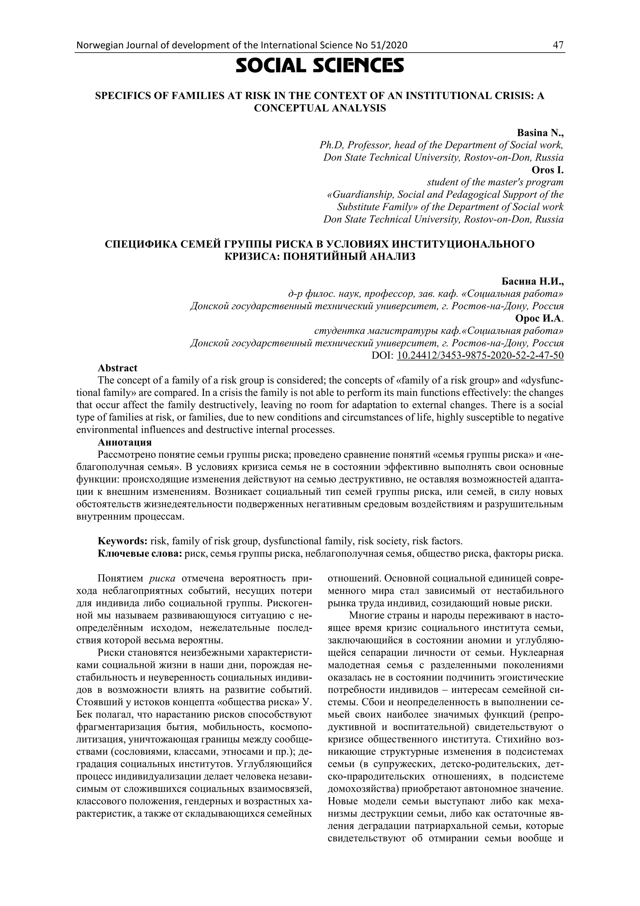 Norwegian Journal of development of the International Science No 51/2020 47
SOCIAL SCIENCES
SPECIFICS OF FAMILIES AT RISK IN THE CONTEXT OF AN INSTITUTIONAL CRISIS: A
CONCEPTUAL ANALYSIS
Basina N.,
Ph.D, Professor, head of the Department of Social work,
Don State Technical University, Rostov-on-Don, Russia
Oros I.
student of the master's program
«Guardianship, Social and Pedagogical Support of the
Substitute Family» of the Department of Social work
Don State Technical University, Rostov-on-Don, Russia
СПЕЦИФИКА СЕМЕЙ ГРУППЫ РИСКА В УСЛОВИЯХ ИНСТИТУЦИОНАЛЬНОГО
КРИЗИСА: ПОНЯТИЙНЫЙ АНАЛИЗ
Басина Н.И.,
д-р филос. наук, профессор, зав. каф. «Социальная работа»
Донской государственный технический университет, г. Ростов-на-Дону, Россия
Орос И.А.
студентка магистратуры каф.«Социальная работа»
Донской государственный технический университет, г. Ростов-на-Дону, Россия
DOI: 10.24412/3453-9875-2020-52-2-47-50
Abstract
The concept of a family of a risk group is considered; the concepts of «family of a risk group» and «dysfunc-
tional family» are compared. In a crisis the family is not able to perform its main functions effectively: the changes
that occur affect the family destructively, leaving no room for adaptation to external changes. There is a social
type of families at risk, or families, due to new conditions and circumstances of life, highly susceptible to negative
environmental influences and destructive internal processes.
Аннотация
Рассмотрено понятие семьи группы риска; проведено сравнение понятий «семья группы риска» и «не-
благополучная семья». В условиях кризиса семья не в состоянии эффективно выполнять свои основные
функции: происходящие изменения действуют на семью деструктивно, не оставляя возможностей адапта-
ции к внешним изменениям. Возникает социальный тип семей группы риска, или семей, в силу новых
обстоятельств жизнедеятельности подверженных негативным средовым воздействиям и разрушительным
внутренним процессам.
Keywords: risk, family of risk group, dysfunctional family, risk society, risk factors.
Ключевые слова: риск, семья группы риска, неблагополучная семья, общество риска, факторы риска.
Понятием риска отмечена вероятность при-
хода неблагоприятных событий, несущих потери
для индивида либо социальной группы. Рискоген-
ной мы называем развивающуюся ситуацию с не-
определённым исходом, нежелательные послед-
ствия которой весьма вероятны.
Риски становятся неизбежными характеристи-
ками социальной жизни в наши дни, порождая не-
стабильность и неуверенность социальных индиви-
дов в возможности влиять на развитие событий.
Стоявший у истоков концепта «общества риска» У.
Бек полагал, что нарастанию рисков способствуют
фрагментаризация бытия, мобильность, космопо-
литизация, уничтожающая границы между сообще-
ствами (сословиями, классами, этносами и пр.); де-
градация социальных институтов. Углубляющийся
процесс индивидуализации делает человека незави-
симым от сложившихся социальных взаимосвязей,
классового положения, гендерных и возрастных ха-
рактеристик, а также от складывающихся семейных
отношений. Основной социальной единицей совре-
менного мира стал зависимый от нестабильного
рынка труда индивид, созидающий новые риски.
Многие страны и народы переживают в насто-
ящее время кризис социального института семьи,
заключающийся в состоянии аномии и углубляю-
щейся сепарации личности от семьи. Нуклеарная
малодетная семья с разделенными поколениями
оказалась не в состоянии подчинить эгоистические
потребности индивидов – интересам семейной си-
стемы. Сбои и неопределенность в выполнении се-
мьей своих наиболее значимых функций (репро-
дуктивной и воспитательной) свидетельствуют о
кризисе общественного института. Стихийно воз-
никающие структурные изменения в подсистемах
семьи (в супружеских, детско-родительских, дет-
ско-прародительских отношениях, в подсистеме
домохозяйства) приобретают автономное значение.
Новые модели семьи выступают либо как меха-
низмы деструкции семьи, либо как остаточные яв-
ления деградации патриархальной семьи, которые
свидетельствуют об отмирании семьи вообще и
 