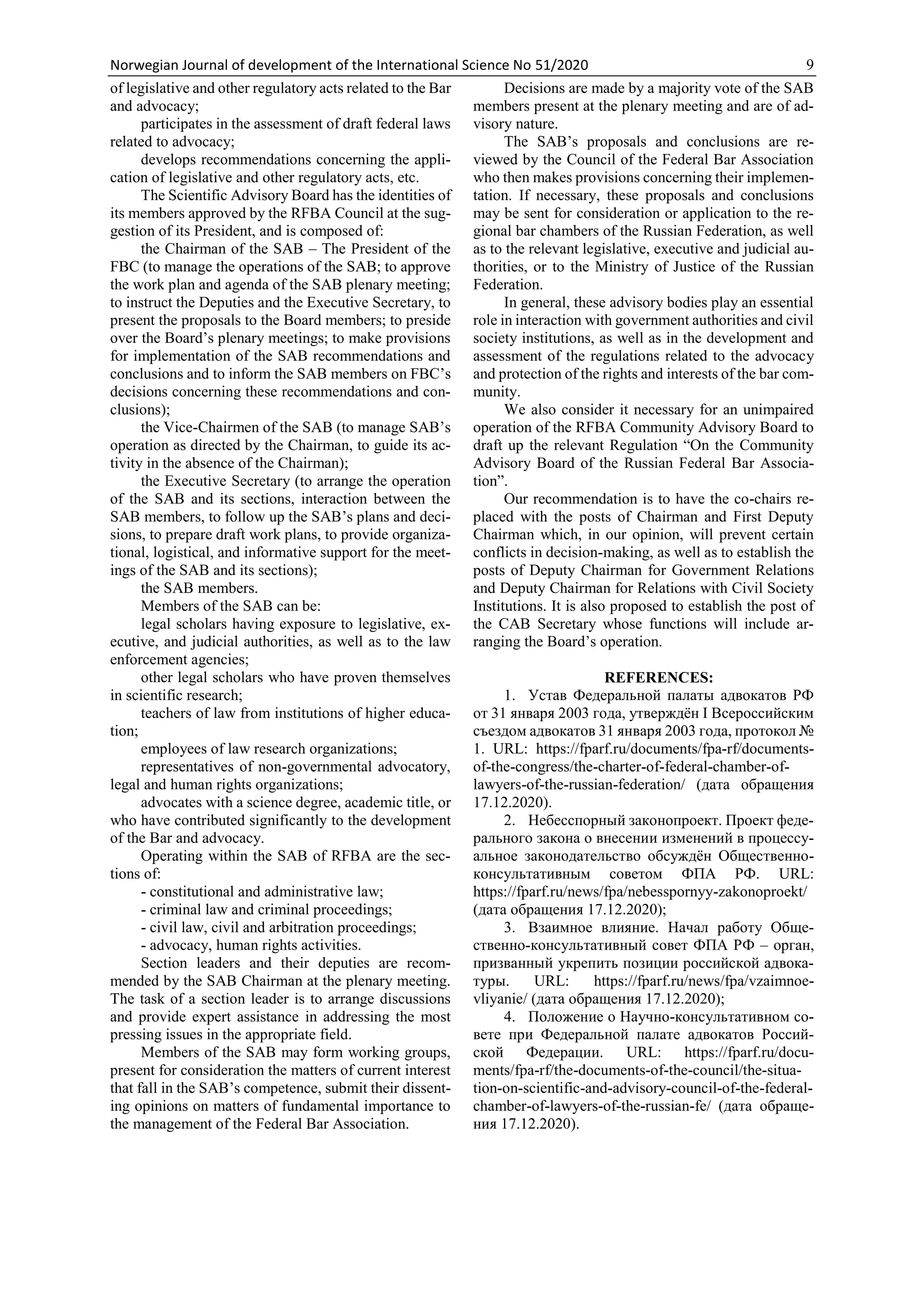 Norwegian Journal of development of the International Science No 51/2020 9
of legislative and other regulatory acts related to the Bar
and advocacy;
participates in the assessment of draft federal laws
related to advocacy;
develops recommendations concerning the appli-
cation of legislative and other regulatory acts, etc.
The Scientific Advisory Board has the identities of
its members approved by the RFBA Council at the sug-
gestion of its President, and is composed of:
the Chairman of the SAB – The President of the
FBC (to manage the operations of the SAB; to approve
the work plan and agenda of the SAB plenary meeting;
to instruct the Deputies and the Executive Secretary, to
present the proposals to the Board members; to preside
over the Board’s plenary meetings; to make provisions
for implementation of the SAB recommendations and
conclusions and to inform the SAB members on FBC’s
decisions concerning these recommendations and con-
clusions);
the Vice-Chairmen of the SAB (to manage SAB’s
operation as directed by the Chairman, to guide its ac-
tivity in the absence of the Chairman);
the Executive Secretary (to arrange the operation
of the SAB and its sections, interaction between the
SAB members, to follow up the SAB’s plans and deci-
sions, to prepare draft work plans, to provide organiza-
tional, logistical, and informative support for the meet-
ings of the SAB and its sections);
the SAB members.
Members of the SAB can be:
legal scholars having exposure to legislative, ex-
ecutive, and judicial authorities, as well as to the law
enforcement agencies;
other legal scholars who have proven themselves
in scientific research;
teachers of law from institutions of higher educa-
tion;
employees of law research organizations;
representatives of non-governmental advocatory,
legal and human rights organizations;
advocates with a science degree, academic title, or
who have contributed significantly to the development
of the Bar and advocacy.
Operating within the SAB of RFBA are the sec-
tions of:
- constitutional and administrative law;
- criminal law and criminal proceedings;
- civil law, civil and arbitration proceedings;
- advocacy, human rights activities.
Section leaders and their deputies are recom-
mended by the SAB Chairman at the plenary meeting.
The task of a section leader is to arrange discussions
and provide expert assistance in addressing the most
pressing issues in the appropriate field.
Members of the SAB may form working groups,
present for consideration the matters of current interest
that fall in the SAB’s competence, submit their dissent-
ing opinions on matters of fundamental importance to
the management of the Federal Bar Association.
Decisions are made by a majority vote of the SAB
members present at the plenary meeting and are of ad-
visory nature.
The SAB’s proposals and conclusions are re-
viewed by the Council of the Federal Bar Association
who then makes provisions concerning their implemen-
tation. If necessary, these proposals and conclusions
may be sent for consideration or application to the re-
gional bar chambers of the Russian Federation, as well
as to the relevant legislative, executive and judicial au-
thorities, or to the Ministry of Justice of the Russian
Federation.
In general, these advisory bodies play an essential
role in interaction with government authorities and civil
society institutions, as well as in the development and
assessment of the regulations related to the advocacy
and protection of the rights and interests of the bar com-
munity.
We also consider it necessary for an unimpaired
operation of the RFBA Community Advisory Board to
draft up the relevant Regulation “On the Community
Advisory Board of the Russian Federal Bar Associa-
tion”.
Our recommendation is to have the co-chairs re-
placed with the posts of Chairman and First Deputy
Chairman which, in our opinion, will prevent certain
conflicts in decision-making, as well as to establish the
posts of Deputy Chairman for Government Relations
and Deputy Chairman for Relations with Civil Society
Institutions. It is also proposed to establish the post of
the CAB Secretary whose functions will include ar-
ranging the Board’s operation.
REFERENCES:
1. Устав Федеральной палаты адвокатов РФ
от 31 января 2003 года, утверждён I Всероссийским
съездом адвокатов 31 января 2003 года, протокол №
1. URL: https://fparf.ru/documents/fpa-rf/documents-
of-the-congress/the-charter-of-federal-chamber-of-
lawyers-of-the-russian-federation/ (дата обращения
17.12.2020).
2. Небесспорный законопроект. Проект феде-
рального закона о внесении изменений в процессу-
альное законодательство обсуждён Общественно-
консультативным советом ФПА РФ. URL:
https://fparf.ru/news/fpa/nebesspornyy-zakonoproekt/
(дата обращения 17.12.2020);
3. Взаимное влияние. Начал работу Обще-
ственно-консультативный совет ФПА РФ – орган,
призванный укрепить позиции российской адвока-
туры. URL: https://fparf.ru/news/fpa/vzaimnoe-
vliyanie/ (дата обращения 17.12.2020);
4. Положение о Научно-консультативном со-
вете при Федеральной палате адвокатов Россий-
ской Федерации. URL: https://fparf.ru/docu-
ments/fpa-rf/the-documents-of-the-council/the-situa-
tion-on-scientific-and-advisory-council-of-the-federal-
chamber-of-lawyers-of-the-russian-fe/ (дата обраще-
ния 17.12.2020).
 