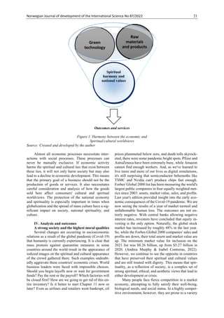 Norwegian Journal of development of the International Science No 87/2022 21
Outcomes and services
Figure 1. Harmony between the economic and
Spiritual/cultural worldviews
Source: Created and developed by the author
Almost all economic processes necessitate inter-
actions with social processes. These processes can
never be mutually exclusive. If economic activity
harms the spiritual and cultural ties that exist between
these ties, it will not only harm society but may also
lead to a decline in economic development. This means
that the primary goal of a business should not be the
production of goods or services. It also necessitates
careful consideration and analysis of how the goods
sold here affect consumers' cultural and spiritual
worldviews. The protection of the national economy
and spirituality is especially important in times when
globalization and the spread of mass culture have a sig-
nificant impact on society, national spirituality, and
culture.
IV. Analysis and outcomes
A strong society and the highest moral qualities
Several changes are occurring in socioeconomic
relations as a result of the global pandemic (Covid-19)
that humanity is currently experiencing. It is clear that
mass protests against quarantine measures in some
countries around the world result in the appearance of
iodized images on the spiritual and cultural appearance
of the crowd gathered there. Such examples undoubt-
edly aggravate these countries' economic crises. World
business leaders were faced with impossible choices.
Should you begin layoffs now or wait for government
funds? Pay the rent or the payroll? Which factories will
be closed first? How are we going to get rid of this en-
tire inventory? Is it better to start Chapter 11 now or
later? Even as airlines and retailers went bankrupt, oil
prices plummeted below zero, and death tolls skyrock-
eted, there were some pandemic bright spots. Pfizer and
AstraZeneca have been extremely busy, while Amazon
cannot find enough workers. And, as we've learned to
live more and more of our lives as digital simulations,
it's still surprising that semiconductor behemoths like
TSMC and Nvidia can't produce chips fast enough.
Forbes' Global 2000 list has been measuring the world's
largest public companies in four equally weighted met-
rics since 2003: assets, market value, sales, and profits.
Last year's edition provided insight into the early eco-
nomic consequences of the Covid-19 pandemic. We are
now seeing the results of a year of market turmoil and
unfathomable human loss. The outcomes are not en-
tirely negative. With central banks allowing negative
interest rates, investors have concluded that equity in-
vesting is the only option. Naturally, the global stock
market has increased by roughly 48% in the last year.
So, while the Forbes Global 2000 companies' sales and
profits are down, their total assets and market value are
up. The minimum market value for inclusion on the
2021 list was $8.26 billion, up from $5.27 billion in
2020. (Andrea Murphy & Isabel Contreras, 2022).
However, we continue to see the opposite in countries
that have preserved their spiritual and cultural values
and are still treated with dignity. This means that spir-
ituality, as a reflection of society, is a complex set of
strong spiritual, ethical, and aesthetic views that lead to
either development or crisis.
Many people face fierce competition in a market
economy, attempting to fully satisfy their well-being,
biological needs, and social status. In a highly compet-
itive environment, however, they are prone to a variety
Green
technology
Raw
materials
and products
Spiritual
harmony and
national values
 