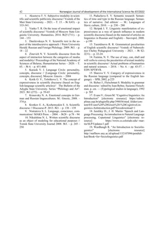 42 Norwegian Journal of development of the International Science No 87/2022
1. Aksenova T. V. Subjective modality in scien-
tific and scientific publicistic discourse// Vestnik of the
Mari State University. – 2021. – Т. 15. – № 3(43). – p.
335-341.
2. Vanko T. R. On the issue of emotional impact
of scientific discourse// Vestnik of Moscow State Lin-
guistic University. Humanities. 2014. №25 (711). – p.
144 – 153
3. Danilevskaya N. V. Scientific text in the as-
pect of the interdiscursive approach // Perm University
Herald. Russian and Foreign Philology. 2009. №3. – p.
18 – 22
4. Zinevich N. V. Scientific discourse from the
aspect of interaction between the categories of modus
and modality// Proceedings of the National Academy of
Sciences of Belarus, Humanitarian Series – 2020. – Т.
65. – № 4. – p. 451-460.
5. Karasik V. I. Language Circle: personality,
concepts, discourse // [Language Circle: personality,
concepts, discourse]. Moscow: Gnozis. – 2004
6. Kotik O. V., Tolstikova L. V. The concept of
expressiveness in scientific discourse (based on Eng-
lish-language scientific articles)// The Bulletin of the
Adyghe State University. Series “Philology and Art”.
2021. №1 (272). – p. 59-65
7. Krasavsky N. A. Emotional concepts in Ger-
man and Russian linguocultures. M.: Gnozic, 2008. –
374 p.
8. Krotkov E. A., Kozhemyakin E. A. Scientific
discourse // Discourse-P. 2013. №3. – p. 138 – 139
9. Nistratova S. L. Language, conscience, com-
munication// MAKS Press. – 2004. – №28 – p.78 – 94
10. Nikulshina N. L. Written scientific discourse
as an object of modeling for educational purposes //
Tomsk State University Journal 2008. №3. – p. 245 –
250
11. Paducheva E. V. Semantic research: Seman-
tics of time and type in the Russian language; Seman-
tics of narrative. 2nd edition/ — M.: Languages of
Slavic culture, 2010. — p. 230 – 280
12. Skripak I. Y. Linguistic manifestation of ex-
pressiveness as a way of speech influence in modern
scientific discourse (based on the material of articles on
linguistics in Russian and English) – Stavropol, 2008.
– p.199
13. Tazetdinova R. R. Grammatical peculiarities
of English scientific discourse// Vestnik of Naberezh-
nye Chelny Pedagogical University – 2021. – № S2-
2(31). – p. 22-24.
14. Famina, N. V. The use of may, can, shall and
will verbs to convey the pecularities of textual modality
in scientific discourse// Actual problems of humanities
and natural sciences. – 2018. – No. 6. – pp. 43-57. –
EDN XPTRVR.
15. Sharova V. V. Category of expressiveness in
the Russian language (compared to the English lan-
guage). – SPB, 2002, p.225
16. Bybee J., Fleischman S. Modality in grammar
and discourse / edited by Joan Bybee, Suzanne Fleisch-
man. p. cm. — (Typological studies in language), 1992
– p. 585
17. Evans V., Green M. “Cognitive linguistics: An
Introduction” [electronic resource] https://edisci-
plinas.usp.br/pluginfile.php/398854/mod_folder/con-
tent/0/Evans%20%20Green%20-%20CognitiveLin-
guistics-AnIntroduction.pdf?forcedownload=1
18. Jurafsky D., J. H. Martin “Speech and Lan-
guage Processing: An introduction to Natural Language
processing, Coputional Linguistics” [electronic re-
source] https://www.cs.colorado.edu/~mar-
tin/SLP/Updates/1.pdf
19. Wardhaugh R. “An Introduction to Sociolin-
guistics” [electronic resource]
http://staffnew.uny.ac.id/upload/132107096/pendidi-
kan/Book+for+Sociolinguistics.pdf
 