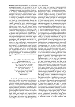 Norwegian Journal of development of the International Science No 87/2022 47
defined antithetical aim. This aim proves, on the one
hand, collective and always sacrificial (since always in-
volving gore, sometimes shed by millions of individu-
als, as in global wars) whenever thus referred to the
mass, and on the other an invisible incarnation, sheer
individual as the natural ultimate outcome of change,
inevitably cosmic in character as transcending histori-
cal events on this planet. Hence, the hidden yet dazzling
presence of a selective destination is always antitheti-
cally yonder, on account of the force of perpetual Be-
coming (as still being considered in reference to its own
essence, which must be foreign to whatsoever begin-
ning or end), a destination driven by, and at length fully
one with a most potent, as it were, directing turbine,
with its spiral-like impetus increasing an inner amount
of ontological-physical potency to an ultimate ∞ [32].
For this very impetus (the grandest, alongside Being as
Power, to be found dwelling into the dazzling frame of
the Overman in the terms of Triad of Power he himself,
with his own action thus, presides over) is aimed to it’s
a necessary self-referential state of perfection, inevita-
bly found most simple in reference to a core-metaphys-
ical reasoning, both hence Greek and Patristic [33].
This leads to the awaiting absolute unity, oneness and
union, hence in the end to the very origin itself, upon a
relevant state of fiery infinity closing majestically on it-
self, by aid of a relevant spiral-like cosmic phenome-
nology (to which spiral-like phenomenology, the form
peculiar to galaxies may well be associated [34], by
now assuming possibly the one in an all-powerful
Dragon [35]), and in further reference to an all-gather-
ing ultimate Momentum. As for the former suggestion,
the following brief literary one, in an archaic Scottish
tone:
Saw Ah! Saw Ah noo! lookin’ yondir!
Before my ain verra eyes,
The Verra Nucleus wi’in Total Gravity dwellin’!
The Verra Core, Ah say noo to ye,
Frae Fathomless the Wniverse!
Intae the Becoming Unforgivin’, IT!
An’ waes IT, waes IT!
Let me, noo, distinctly remember, IT!
In Spiral Shape of Red Dragon
Hys Open Verra Jaws
Core-Enraged.
In view of a symmetrical strength and specular in-
tensity (most selectively so, else the Ens foreign to Dig-
nity would also recur, which is an ontological blas-
phemy) to be found within the constant and relentless
Becoming, a most variegated imperfection touching the
present status of the human, and in its altogether faulty
ontological-physical nature proves thus again antithet-
ical to this tangible destination, whose aspect of oppo-
site sheer ontological-physical Power the dazzling very
Body of the Overman alone, as thus most unimaginably
distant in both space and time, is in condition to alto-
gether wore. The latter finds thus himself so habited in
his own cloak of Dazzling Fire, most tangibly photonic
in kind [36], and cut, moreover, in the flowing character
of Gory History itself, as to dwell a supreme Sovereign
into his own Primal Regions of Light, with which he is
perfectly one, through a geometric harmony equally
fully realized as supreme, and as a goal beyond the un-
forgiving Change. As the present status of the human,
including whatsoever decadence (as proving always
momentary), is less than a quark within an unfathoma-
ble receptacle (whose core cannot but be most energet-
ical, or rather, in a sheer Heraclitean manner still, Fiery,
as it shall be seen), an immortal Heraclitean dialectical
truth and validity lies thus into the relationship that
sheer superiority, that is, the individual of proven value,
maintains with the specular (again, most selectively so)
Overman throughout time, hence with collective history
itself, as himself, despite his utter limitations as ending
in death, forming unquestionably a part in it. For, again,
in terms of ultimate destination, beyond or behind the
Overman as now one with the core of Becoming, one
may find himself encountering nothing but the hideous
Very Void: the non-Being itself, the feeble, passive and
static yet still dreadful empty non-Ens, in terms Par-
menidean, alongside its own intrinsic amount of horror
(as Horror Vacui, precisely). Upon the Essence of Man
being over and over unto the Very Infinite exceeded by
the one (supreme, as now a destination) in the Overman
(beyond whom there dwells but Nothingness in per-
son), the more so when the latter now comes exempli-
fied in the nobility of a progression proving ultimately
historical gore, now transcends the present human’s
own most limited status as singularly considered (as
not, therefore, able to bear alone the weight from an ep-
ochal gravity), and now refers to his own Very Frame
as the necessary central outcome of Becoming (wherein
Change still proceeds as further Increase in ontic Power
[37]), this dialectical truth lies still bound to an ances-
tral message, which is the one in the Fiery Logos itself.
This in accordance with the view that history, in a man-
ner akin to individual existence, still yield to the
Hobbesian law of causation in terms of chain of events
forming an order [38], or disorder rather, from a non-
deterministic or else chaotic perspective, as confirmed
by the general character of the present human [39]. Into
the chief and grandest moments of this dramatically en-
flamed, as well as unrelenting thread (in whose regard
a backwards direction not even the mightiest deity, as
proving by definition impotent towards the irreversible
past, is able to assume), thus always involving strife or
gore, the Overman grows a conqueror, towards both the
past and the present as a unchangeable certainty, and
the future as an open possibly, in his thus embodying
to perfection the most dynamic character in the Triad of
Power, a trait which is, conversely, altogether foreign
to Chaos, hence, since the very dawn of Rational
Thought, to overall Ontological Falsity. Again, the
Overman alone is in condition to incarnate this, as thus
self-rendered most remarkable by his own dazzlingly
superior, unto the infinite so, ontological dignity as the
Aim and the Mover (for, he is Pure Action and that in
view of which this action takes place), throughout a
process which himself thus embodies, and of which
iconographical instances in great plenty may be given,
at Hattusa, at Mycenae, at Persepolis, at Tadmor, or at
 