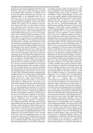 Norwegian Journal of development of the International Science No 87/2022 49
perspective, again merely peripheral), the Person of the
Overman is the cause in cosmic becoming as referred
to the ultimate phases of the latter, in possible view of
the fact that rational deduction may still lead, very
straightforwardly, to the unthinkable itself, still a ra-
tional one, that is, to the catalyzing, by necessity fiery
core within deep the unexplored, either by the mind or
through empirical investigation, recesses of the Physi-
cal Real. This is held to occur in relation to a most re-
mote epoch of the latter, in whose abode everything,
hence ultimately the Ens itself, grows a prey to an un-
paralleled unified force or the one we are accustomed
in perceiving as gravity. Herein Eternal Mutation still
dwells (for Becoming in any case, as to its own essence,
meets with no limit) by holding its dominion over all,
hence, again, over historical events as themselves de-
riving from the superior force in an unfathomable and
immanent cosmic Physical. This radiant point of limit-
less Vigor proves to be again one with the frame of the
Overman in his maintaining a privileged status in a sur-
passing Triad (the force of Being and Becoming dwell-
ing alongside) which himself incarnates, in his drag-
ging everything along (thus the Ens in itself) unto the
very core of motion. Now this position lies still con-
sistent with the Heraclitean Logos (Λόγος) thus fiery
and unitary, hence most distant from dispersion and on-
tological feebleness in its still asserting the Cosmic Re-
turn as necessary self-referentiality of the Ens [46].
Now the difference in terms of increased ontological-
physical Power is essential to the latter, else there can
be, in itself, no recurrence altogether [47]. For the Ens
proving supremely dynamic proves equally self-deno-
tative to an ultimate degree. Now what can be possibly
more dynamically conceived than the final, all-absorb-
ing, all-judging nature of the cosmos in its own conclu-
sive fiery stage, still further fortified as embodying the
metaphysical Very Core in Becoming? Everything thus
rushing towards its own self-referential Essence, a
grand central mass, a prime mover (Greek πρῶτον
κινοῦν ἀκίνητον, Latin Primum Movens, in terms now
Aristotelian) as embodying thus the primary cause,
where and whereunto the relevant ultimate character of
Pure Action still firmly dwells and is directed [48].
Now, as aforementioned, the character of the universe
naturally implies that of Being, hence the conception of
the latter in terms of Power. A relevant strong definition
has been correspondingly employed, in relation thus to
the Ipsum Esse Subsistens as opposed to the Comune
Esse (as otherwise found in Duns Scotus, Wolff and
Suarez), furthermore, with no possible connection
whatsoever with a Negatio Negationis as found pecu-
liar to Meister Eckhart [49]. This latter aspect has been
again defined in the supremely dynamic notion of Triad
of Power, wherein the person of the Overman prevails,
and wherein it is held that the whole contracting force
of the cosmos-in-becoming reaches its supreme recapit-
ulation in having thus an unparalleled bearing on it (for
nothing else is to be found beyond, if not in the terms
of the Very Void, or the appalling presence, or rather
non-presence of the Non-Ens), both unto the Future and
the Past, as it shall be fathomed. The whole standpoint
proves evidently referable to the category Big Crunch,
under the garb generally received (by thus taking note,
in a Kantian perspective [50], of its theoretical, or sub-
jective, limitations as still transcended into one single
overhuman frame), hence to that of singularity, or a
well-defined ultimate spatiotemporal location (still
now a frame equally ultimate) in which physical laws,
as mathematically described, yields to certain infinite
quantities and values, in relation to a most conclusive
universal scenario, still shaping the future (for begin-
ning and end are, physically-metaphysically, one),
which scenario evidently suits the case, in terms almost
Wagnerian, of fiery final, as again confirmed in the
solid Heraclitean prophetic view. A brief premise may
ensue accordingly [51]. As is known, this theoretical
enunciation, not even regarded, in certain ontological
terms, as the most veritable one (hence the closest to
that of ἐκπύρωσις), dwells upon the density of matter
throughout the cosmos proving as high enough as to at
length cause the gravitational attraction to overcome its
own initial expanse, this latter originated from the Big
Bang (which notion, one may well assume, proves an-
tithetical, hence inseparable from that of Big Crunch as
thus a counterpart). If one then assumes the possibility
that the overall density of the universe is to exceed the
critical at least one time, its present expansion shall
continue in consequence for at least forty billion years.
Meanwhile, the inner boost shall duplicate, with the re-
sult that the temperature of the so-called Cosmic Back-
ground Radiation shall reach a diminution of consider-
able level. Upon the primordial explosion being thus
decreased in reference to its initial stage, all the galax-
ies shall eventually reach a point in which the expan-
sion would arrest, in which the outward direction would
prove so yielding to gravity as to grow the reverse, and
in which the galaxies themselves, alongside all the
other celestial bodies for the mind to conceive, would
start to collide by reference to an increasing temporal
progression. For an observer [52], the phenomenon
would entail a shift towards the violet in the spectral
lines, that is, a doppler effect or change
of wavelength occasioned by the motion from a rele-
vant source akin yet opposite to the one presently indi-
cating the escape of the galaxies, and the relevant ac-
celeration of the universe. For about sixty billions of
years afterwards (notwithstanding such all-comprehen-
sive a scenario may well be painted in non-quantitative
terms exceeding thus a mere point of number) the world
shall meet with nothing but an ultimate and rather mild
cosmic contraction towards a well-defined point prov-
ing certainly unrelative (since thus highly decreed by
the non-human, extra-human altogether cosmic voli-
tion in the Great Reversal itself), and driven still by a
slight increase in the temperature from an underlying
cosmic background radiation. This action on part of the
universe, altogether non-human yet still beyond human
as still focusing on the person the Overman as the
mover, is again antithetical, in its being equally imbued
with an akin impetus, to the one in the Big Bang, the
latter as a by-gone Shadow, when, conversely, the Big
Crunch proves a conquering Substance still into one
conceptual focus, self-decreed, which focus the Pythag-
orean Phylolaus, in his own quest for a dimensional
core and ultimate point of reference, would have no
doubt termed central fire or hearth [53]. Henceforth the
 