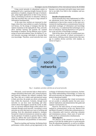 58 Norwegian Journal of development of the International Science No 87/2022
Using social networks in educational centers as
pedagogical tools, is gaining strength, because the new
generations of students, integrate this type of technolo-
gies, adopt digital applications in their living environ-
ments, constituting an advance in education, making it
clear that anywhere they can access a large amount of
information simultaneously.
At the same time, teachers are immersed in chal-
lenges where they must embark on a path of technolog-
ical literacy, for the design of strategies that take the
student orientation on the right path [4]. Thus, networks
allow machine learning and promote the constant
knowledge of students, having different ways of inter-
acting in social and academic tones, for Molina [7], so-
cial networks encourage individuals to develop their
own knowledge. Therefore, social networks have now
become a very necessary tool and in many cases essen-
tial in our daily lives both in the workplace and aca-
demically [6].
Benefits of social networks
Social networks have been implemented at differ-
ent educational levels from three perspectives: as a
complement to face-to-face courses, as the main envi-
ronment for teaching and as a communication forum for
networked exchanges of information and knowledge
[7]. In this way, it is understood that technologies are in
favor of education, showing themselves to be great al-
lies in the activities of knowledge exchange.
With all the above, the type of reinforcement pro-
vided by social networks in school environments is
made known, defining certain characteristics that man-
age to combine diverse activities with students, as
shown in Figure 1.
Fig. 1. Academic activities with the use of social networks
Obviously, social networks help to obtain and ex-
change information about tasks, jobs, research projects,
and positively influence the student's academic train-
ing. Thus, they are a widely used and practical means
in daily activities; the proper use allows solving prob-
lems within the classroom. Certainly, through social
networks we can have more knowledge and infor-
mation about what happens around the world, in addi-
tion, we can know different things within school envi-
ronments through social networks. According to social
networks are tools that teach new ways of working and
teaching, from the educational perspective strategies
focused on virtual environments are carried out, captur-
ing the attention of students in general, likewise, Bux-
arrais [2], affirms that social networks offer a whole
world of information and possibilities of interconnec-
tivity.
Based on teaching and learning, facilitating better
performance within schools, giving opportunity to the
exchange of information between institutions, facilitat-
ing a better understanding of knowledge, so it turns out
that social networks are important in the integration of
present educational models.
It is worth mentioning that virtual environments
are not socially or culturally neutral, but carry socio-
cultural implications and interpretations that guide and
organize social practice [3].
However, the main activity of social networks is
marked by communication, in this way, Barrón-Colin
and Mejía-Alvarado [1], define that communication ex-
ists a transmitter and a receiver, achieving a dynamic
and instantaneous process, where users of social net-
works can be in communication simultaneously.
Main objective
The objective of the research is to know the fre-
quency of use that the student gives to social networks
from the educational perspective, as well as to deliber-
ate the usefulness of these technological tools during
 