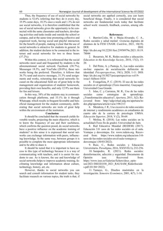 60 Norwegian Journal of development of the International Science No 87/2022
Thus, the frequency of use of social networks by
students is 52.6% referring that they do it every day,
35.9% some days, 10.3% once a week and 1.3% do not
use social networks, it is therefore established that the
use of social networks gives the opportunity to be con-
nected with the same classmates and teachers, develop-
ing activities and tasks inside and outside the school or
campus, and at the same time promoting collective and
organized work, having social and playful interaction
for the benefit of people, making it clear that the use of
social networks is attractive for students in general. In
addition, the student declares to be connected to the in-
ternet and social networks for two to three hours
(37.2%).
Within this context, it is referenced that the social
networks most used and frequented by students is the
aforementioned social network Facebook (38.7%),
Messenger 18.5%, and YouTube (20.8%), these net-
works being the preferred. Therefore, it follows that
36.7% send and receive messages, 31.3% send assign-
ments and works, reiterating that social networks fo-
cused on the educational field are of great help in the
management and organization of students' homework,
providing their own benefits, and only 12.9% use them
for fun and leisure.
In this way, 38% of the students stay in communi-
cation through platforms, and 33.1% do it through
Whatsapp, which results in frequent favorable and ben-
eficial management for the student community, delib-
erating that social networks are tools of great help
within the environment of the institution.
Conclusion
It should be concluded that the research yields fa-
vorable results, projecting the main objective, which is
to know the frequency of use and their usefulness,
which confirms the question posed, do social networks
have a positive influence on the academic training of
students? in this sense it is expressed that social net-
works can exchange information with peers, influenc-
ing knowledge. In the same way, between groups it is
possible to complete the most appropriate information
and to be able to share it.
It should be noted that it is important to have ac-
cess to this type of technology because it is a way of
communicating with teachers, and it is easier for stu-
dents to use. As is known, the use and knowledge of
social networks helps to improve academic training, fa-
cilitating knowledge and information about culture,
technology, history, art, etc.
However, thanks to social networks you can
search and consult information for student tasks, they
facilitate research on various topics, the truth is that, if
social networks are applied correctly, you can learn
beneficial things. Finally, it is considered that social
networks are fundamental tools today that facilitate
school work: research, feedback, courses, among oth-
ers.
References:
1. Barrón-Colin, M. y Mejía-Alvarado, C. A.,
Redes sociales y salud mental: vivencias digitales de
alumnos de la FESI UNAM. CuidArte, 2021, 10(19).
DOI: DOI:
http://dx.doi.org/10.22201/fesi.23958979e.2021.10.19.
78044
2. Buxarrais, M. R., Redes sociales y educación.
Education in the Knowledge Society, 2016, 17(2), 15-
20.
3. Del Petre, A. y Pantoja, S., Las redes sociales
on-line: espacios de socialización definición de
identidad. Psicoperspectivas, 19(1), 2020, 1-11. DOI:
http://dx.doi.org/10.5027/psicoperspectivas-vol19-
issue1-fulltext-1834
4. Evangelista, P. C. (2019). El uso de las redes
sociales en el aprendizaje (Tesis maestría). Guayaquil:
Universidad Casa Grande.
5. Islas, C. y Carranza, M. R., Uso de las redes
sociales como estrategias de aprendizaje.
¿Transformación educativa?, Apertura, 2011, 3(2). Re-
covered from: http://udgvirtual.udg.mx/apertura/in-
dex.php/apertura/article/view/198/213
6. Mendoza, J. R., Uso excesivo de redes sociales
de internet y rendimiento académico en estudiantes de
cuarto año de la carrera de psicología UMSA.
Educación Superior, 2018, V (2), 58-69.
7. Molina, R. (2018). Las redes sociales en la
actualidad (Tesis fin de grado). Universidad de Jaén.
8. Red Educativa Mundial (REDEM) (2017).
Educación 3.0: usos de las redes sociales en el aula.
Ventajas y desventajas. En: www.redem.org. Recov-
ered from: https://www.redem.org/educacion-3-0-
usos-de-las-redes-sociales-en-el-aula-ventajas-y-
desventajas/ (30/03/2022).
9. Ruiz, C., Redes sociales y Educación
Universitaria. Paradigma, 2016, XXXVII (1), 232-256.
10. Sampedro, R. (2021). Redes sociales:
desinformación, adicción y seguridad. Documento de
Opinión ieee. Recovered from:
https://www.ieee.es/Galerias/fichero/docs_opin-
ion/2021/DIEEEO30_2021_RAUSAM_RedesSociale
s.pdf (01/04=2022).
11. Tamayo, G., Diseños muéstrales en la
investigación. Semestre Económico, 2001, 4(7), 1-14.
 
