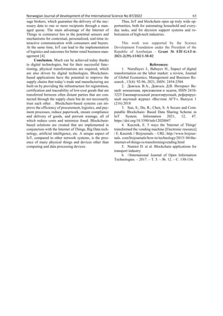 Norwegian Journal of development of the International Science No 87/2022 63
sage brokers, which guarantee the delivery of the nec-
essary data to one or more recipients through a man-
aged queue. The main advantage of the Internet of
Things in commerce lies in the potential sensors and
mechanisms for contextual, personalized, real-time in-
teractive communication with consumers and buyers.
At the same time, IoT can lead to the implementation
of logistics and outcomes for better retail business man-
agement [4].
Conclusion. Much can be achieved today thanks
to digital technologies, but for their successful func-
tioning, physical transformations are required, which
are also driven by digital technologies. Blockchain-
based applications have the potential to improve the
supply chains that today’s trade and manufacturing are
built on by providing the infrastructure for registration,
certification and traceability of low-cost goods that are
transferred between often distant parties that are con-
nected through the supply chain but do not necessarily
trust each other. . Blockchain-based systems can im-
prove the efficiency of procurement, logistics, and pay-
ment processes, reduce paperwork, ensure compliance
and delivery of goods, and prevent wastage, all of
which reduce costs and minimize fraud. Blockchain-
based solutions are created that are implemented in
conjunction with the Internet of Things, Big Data tech-
nology, artificial intelligence, etc. A unique aspect of
IoT, compared to other network systems, is the pres-
ence of many physical things and devices other than
computing and data processing devices.
Thus, IoT and blockchain open up truly wide op-
portunities, both for automating household and every-
day tasks, and for decision support systems and ro-
botization of high-tech industries.
This work was supported by the Science
Development Foundation under the President of the
Republic of Azerbaijan – Grant № EİF-GAT-6-
2021-2(39)-13/02/1-M-02
References:
1. Nurullayev J., Babayev H., İmpact of digital
transformation on the labor market: a review, Journal
of Global Economics, Management and Business Re-
search , 13(4): 92-96, 2021, ISSN: 2454-2504
2. Довгаль В.А., Довгаль Д.В. Интернет Ве-
щей: концепция, приложения и задачи, ISSN 2410-
3225 Ежеквартальный рецензируемый, реферируе-
мый научный журнал «Вестник АГУ». Выпуск 1
(216) 2018
3. Sun, S.; Du, R.; Chen, S. A Secure and Com-
putable Blockchain- Based Data Sharing Scheme in
IoT System. Information 2021, 12, 47.
https://doi.org/10.3390/info12020047
4. Kasznik, E. 5 ways the 'Internet of Things'
transformed the vending machine [Electronic resource]
/ E. Kasznik // Bizjournals. – URL: http://www.bizjour-
nals. com/bizjournals/how-to/technology/2015/ 04/the-
internet-of-things-is-transformingvending.html
5. Namiot D. et al. Blockchain applications for
transport industry
6. //International Journal of Open Information
Technologies. – 2017. – Т. 5. – №. 12. – С. 130-134.
 