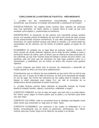 CONCLUSION DE LA HISTORIA DE FAUSTO EL NIÑO MIGRANTE
1.- ¿Cuáles son las características socioculturales, sociopolíticas y
económicas que enmarcan el contexto del desarrollo y maduración de Fausto?
SOCIOCULTURALES: las mujeres tenían muchos hijos, además las personas
eran muy ignorantes, no había valores ni respeto hacia la mujer ya que eran
vendidas como objetos y predominaba el machismo.
SOCIOPOLITICO: la educación no les parecía muy importante porque asistían
pocos a la escuela y tenían el idealismo de que esta no les servía de nada, porque
no les proporcionaba recursos económicos, lo que ellos perseguían era el sueño
Americano. En parte también porque solo había un maestro y no cubría todas las
necesidades de los alumnos; por tal motivo el profesor jugaba un papel de mil
usos.
ECONOMICO: El contexto era un lugar lleno de pobreza, hambre y miseria. El
único recurso de donde obtenían ingresos era la venta de leña, tortillas a mano y
sombreros hechos de palma, pero el dinero que se obtenía de estos productos no
era suficiente, ya que eran muchas horas de trabajo a cambio de poco dinero. Las
siembras solo era para que los individuos de este lugar pudieran cubrir su s
necesidades y sustentarse, por tal motivo no tenían otro recurso para generar
ingresos.
2.-¿cómo imaginan que habrá sido el proceso de maduración y desarrollo de
Fausto durante la niñez y el inicio de la adolescencia?
Consideramos que su infancia fue muy acelerada ya que como niño no vivió lo que
tenía que vivir, a causa de la falta de recursos se veía en la necesidad de trabajar
en vez de jugar. Así mismo las carencias por las cuales paso lo impulso a solo
desear la edad adecuada para migrar E.U. por ello al comienzo de su
adolescencia decide emprender el sueño Americano.
3.- ¿Cuáles factores podrían haber afectado el desarrollo humano de Fausto
desde el contexto familiar, cultural y económico, orillándolo a migar?
CONTEXTO FAMILIAR: no tuvo el calor de hogar, que todo niño a su edad desea.
Así mismo quiso seguir el mismo patrón que su padre y su hermano para tener
una vida mejor.
CONTEXTO CULTURAL: toda la comunidad tenía la ideología que llegada cierta
edad, tenían que emprender un viaje para un mejor futuro.
CONTEXTO ECONOMICO: Las carencias a las cuales se enfrentaba el y su
familia, principalmente que no tenían un patrimonio, alimentación, etc.; fueron
motivos para que Fausto migre con la intención de ayudar a su familia.
 