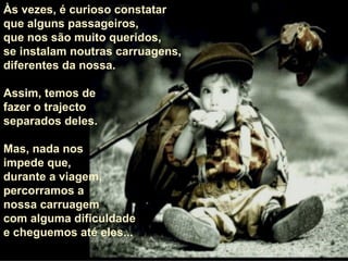 Às vezes, é curioso constatar  que alguns passageiros,  que nos são muito queridos,  se instalam noutras carruagens, diferentes da nossa.  Assim, temos de  fazer o trajecto  separados deles.  Mas, nada nos  impede que,  durante a viagem,  percorramos a  nossa carruagem com alguma dificuldade e cheguemos até eles... 