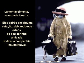 Lamentavelmente,  a verdade é outra. Eles sairão em alguma estação, deixando-nos órfãos  do seu carinho, amizade  e da sua companhia insubstituível. 