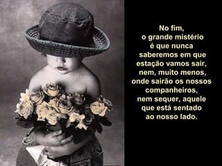 No fim,
o grande mistério
é que nunca
saberemos em que
estação vamos sair,
nem, muito menos,
onde sairão os nossos
companheiros,
nem sequer, aquele
que está sentado
ao nosso lado.

 