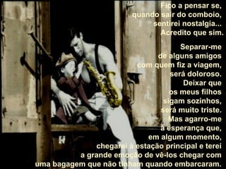 Fico a pensar se,
quando sair do comboio,
sentirei nostalgia...
Acredito que sim.
Separar-me
de alguns amigos
com quem fiz a viagem,
será doloroso.
Deixar que
os meus filhos
sigam sozinhos,
será muito triste.
Mas agarro-me
à esperança que,
em algum momento,
chegarei à estação principal e terei
a grande emoção de vê-los chegar com
uma bagagem que não tinham quando embarcaram.

 