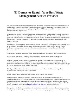NJ Dumpster Rental: Your Best Waste
              Management Service Provider

Are you getting irritated with your garbage? It is distressing to look for waste management services if
your house is filled with garbage that should be disposed. On the other hand, you’re lucky enough if
you are in New Jersey and are struggling such problem. NJ Dumpster rental is here to assist you
remove your junks in your house.

There are times when a small garbage can isn't adequate to place all those undesirable bits and pieces.
This is the case if you have are stack of furniture and appliances which have been busted and there is a
great need to remove them. You obvsiouly don't want them to be stored at your house or in your garage
area and have them rot. Essentially it’s not really hygienic and probably, it can harm you and your
family’s wellness.

Nevertheless, there’s anything more of it. Construction, commercial, and hospital wastes certainly have
to be addressed thoroughly through waste managements services. What you can do is to employ
hauling or trucking company and have them dumped elsewhere, or you can decide to choose NJ
Dumpster rental.

You can have countless advantages if you hire dumpster rentals New Jersey. They’re listed below:

Fast Disposal of Garbage - simply gather your garbage and have them put in the dumpster.

Efficient Time and Money Saver - time after time, hauling of your junk is no longer required. In
addition, the long-term advantages of this service allow you to dispose unwanted things without the
problems of further expense compared to employing a trash hauling company. One of the greatest ways
to find out more will be if you head to Visit Here.

Fits Big and Bulky Materials - Here, you can remove your volume sized furniture or perhaps
appliances that certainly don't fit in typical bins.

Bins in Various Sizes - you could have choices on the various sizes offered.

There are crucial factors that you need to remember if you are fascinated in employing waste
management services. First, you have discover if they are affiliated with any waste management service
organization. Second, make sure that you can have alternatives to choose from the bins they feature.
Lastly, find out how soon can they render they services you require. Obviously we can't cover this all
here in this article, however on dumpster rentals New Jersey is more for you to read.

So regardless of whether you need them for residential, commercial, or even industrial purposes, these
defining factors will surely go a long way when it comes to employing dumpster rentals in New Jersey.
 