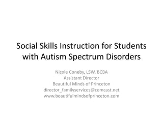 Social Skills Instruction for Students
with Autism Spectrum Disorders
Nicole Coneby, LSW, BCBA
Assistant Director
Beautiful Minds of Princeton
director_familyservices@comcast.net
www.beautifulmindsofprinceton.com

 