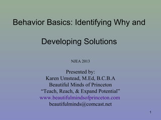 Behavior Basics: Identifying Why and
Developing Solutions
NJEA 2013

Presented by:
Karen Umstead, M.Ed, B.C.B.A
Beautiful Minds of Princeton
“Teach, Reach, & Expand Potential”
www.beautifulmindsofprinceton.com
beautifulminds@comcast.net
1

 
