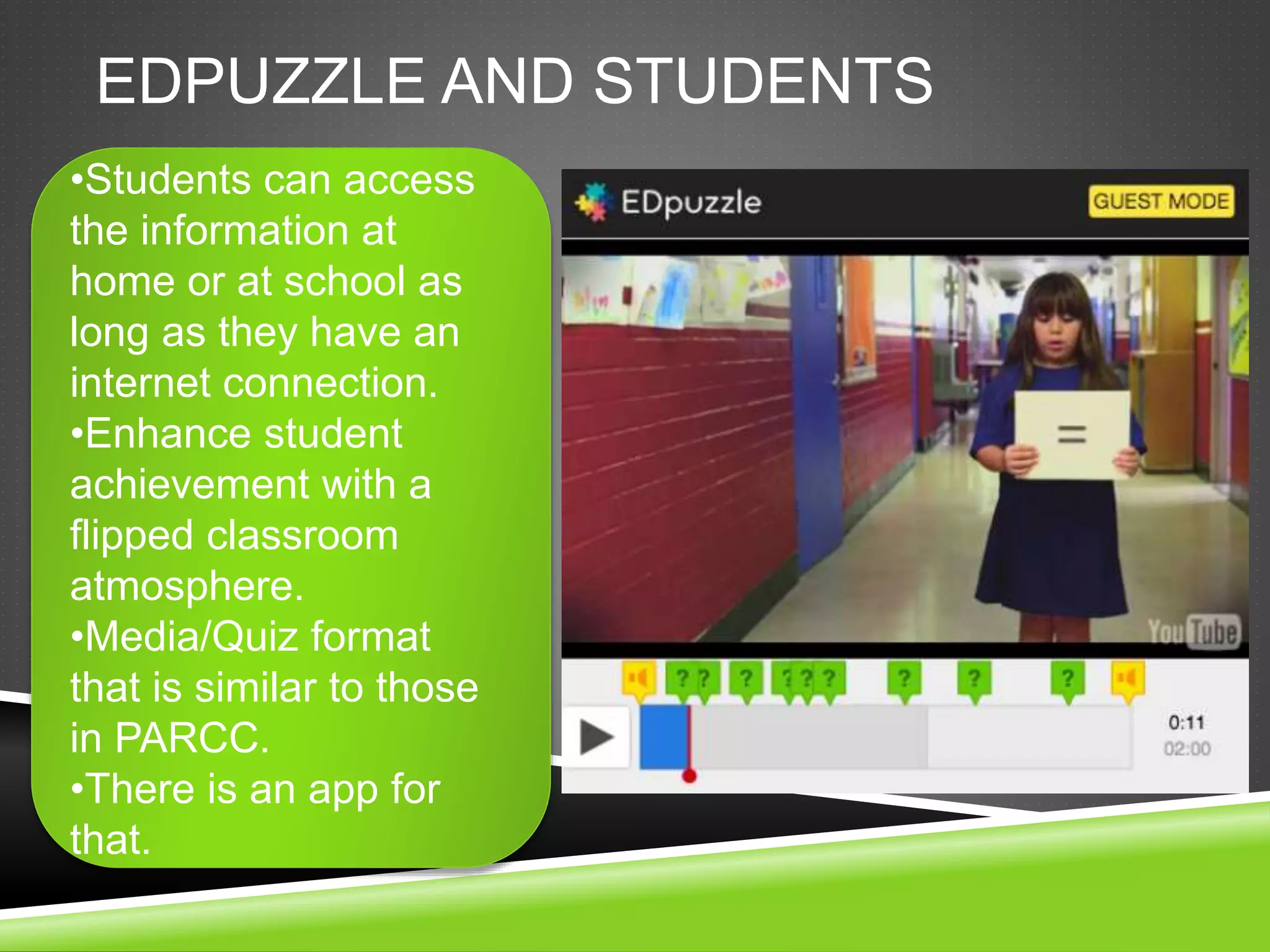 EDPUZZLE AND STUDENTS 
•Students can access 
the information at 
home or at school as 
long as they have an 
internet connection. 
•Enhance student 
achievement with a 
flipped classroom 
atmosphere. 
•Media/Quiz format 
that is similar to those 
in PARCC. 
•There is an app for 
that. 
 