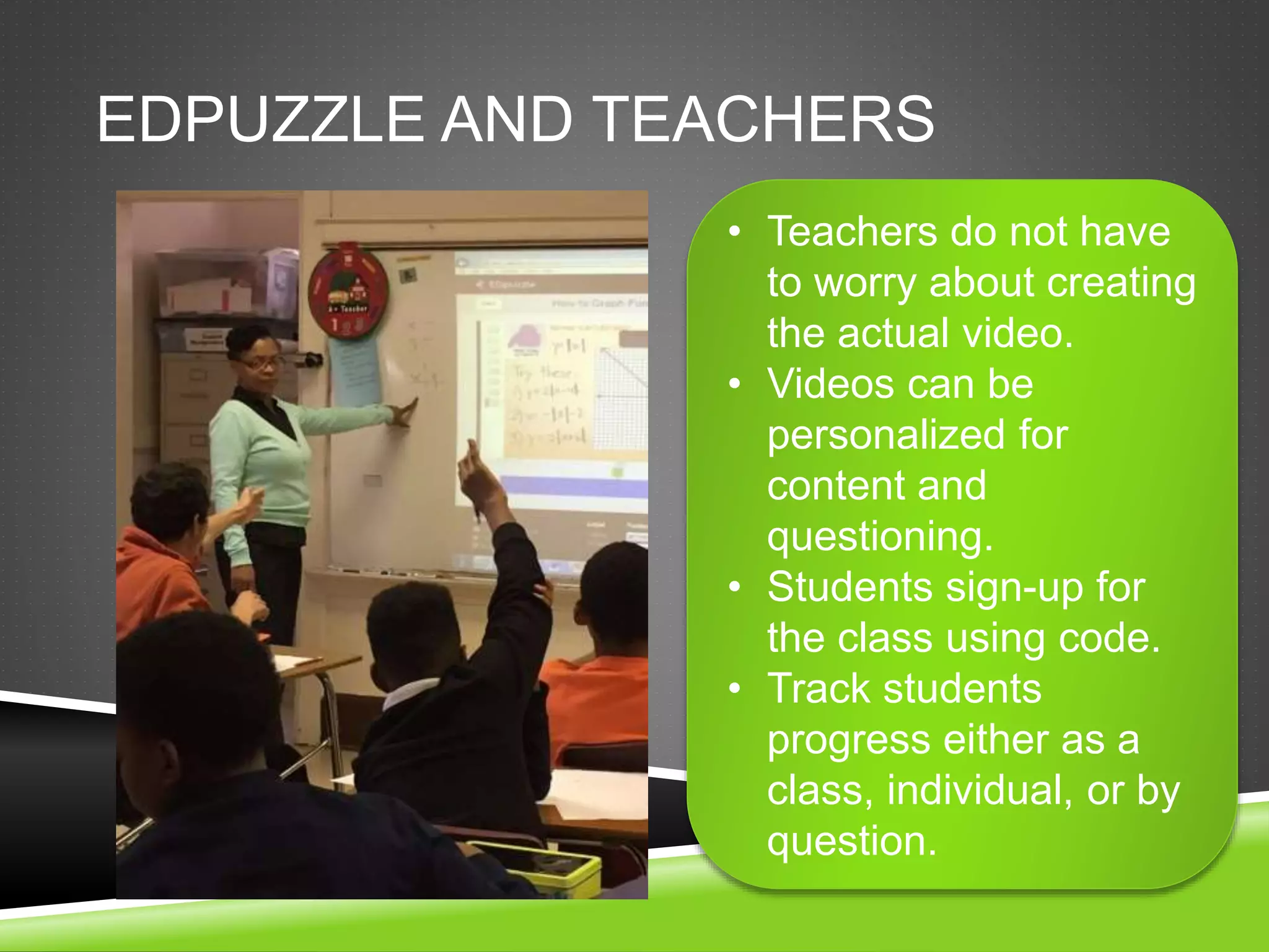 EDPUZZLE AND TEACHERS 
• Teachers do not have 
to worry about creating 
the actual video. 
• Videos can be 
personalized for 
content and 
questioning. 
• Students sign-up for 
the class using code. 
• Track students 
progress either as a 
class, individual, or by 
question. 
 