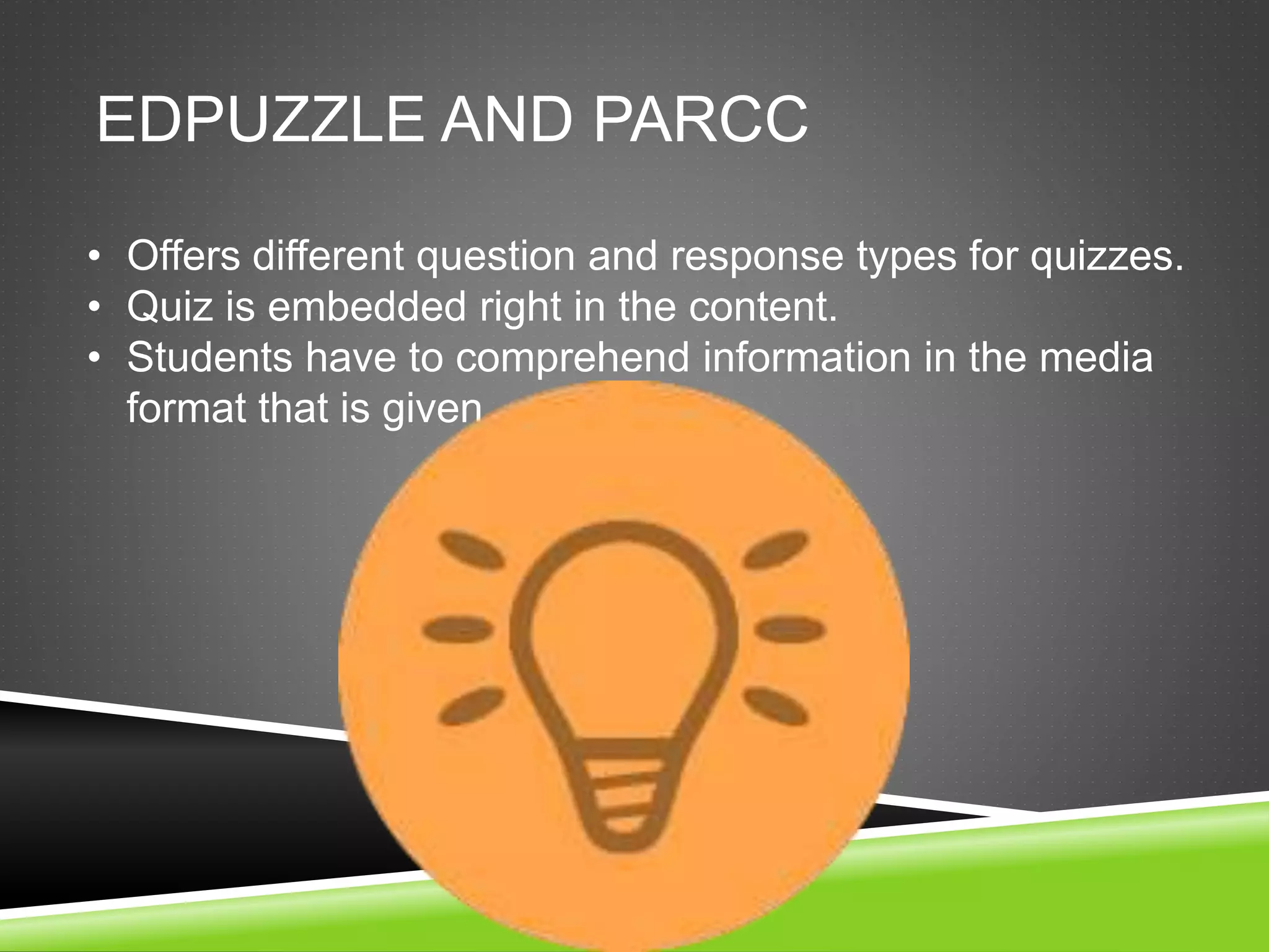 EDPUZZLE AND PARCC 
• Offers different question and response types for quizzes. 
• Quiz is embedded right in the content. 
• Students have to comprehend information in the media 
format that is given. 
 