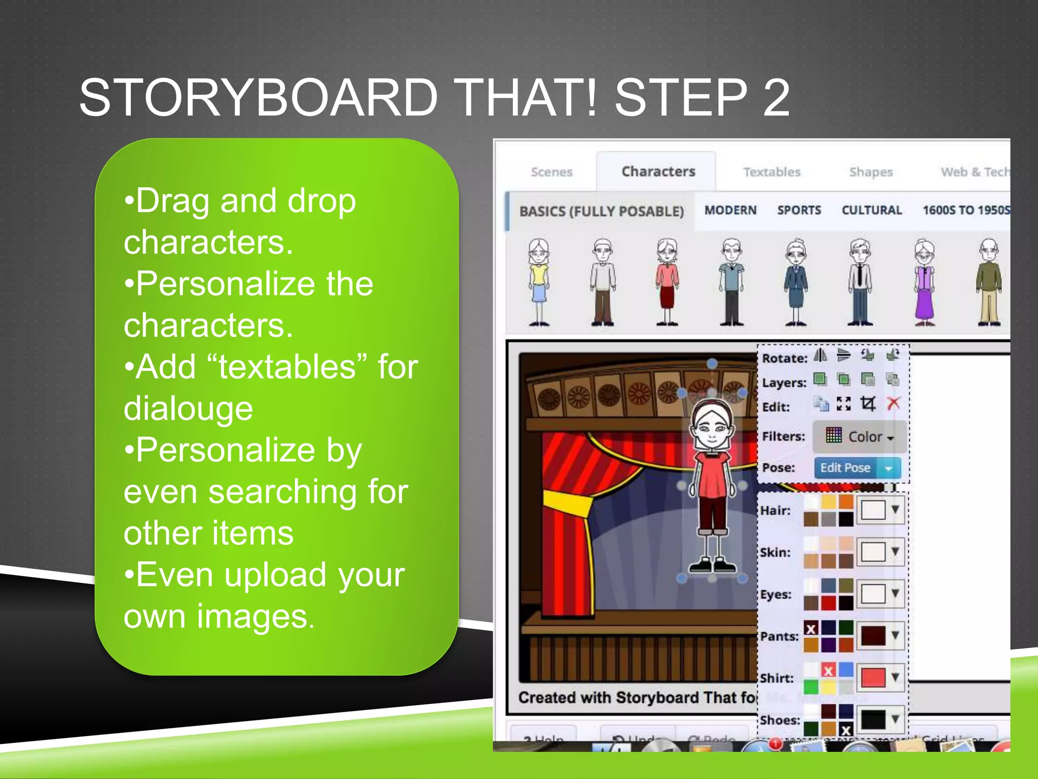STORYBOARD THAT! STEP 2 
•Drag and drop 
characters. 
•Personalize the 
characters. 
•Add “textables” for 
dialouge 
•Personalize by 
even searching for 
other items 
•Even upload your 
own images. 
 