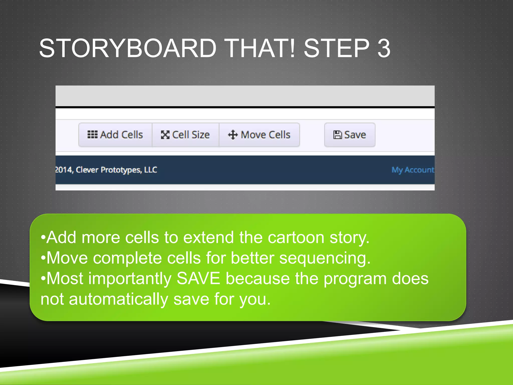 STORYBOARD THAT! STEP 3 
•Add more cells to extend the cartoon story. 
•Move complete cells for better sequencing. 
•Most importantly SAVE because the program does 
not automatically save for you. 
 