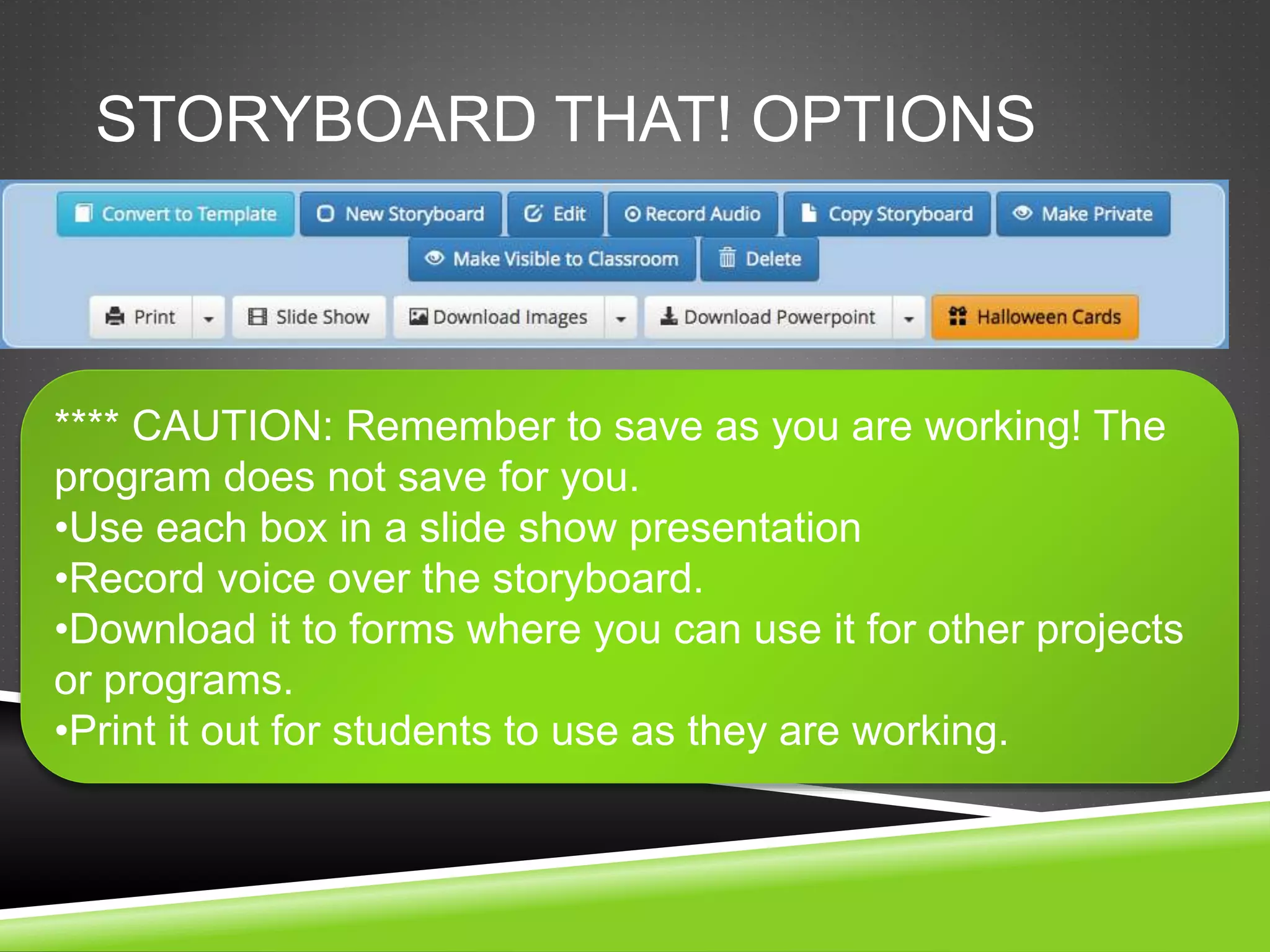 STORYBOARD THAT! OPTIONS 
**** CAUTION: Remember to save as you are working! The 
program does not save for you. 
•Use each box in a slide show presentation 
•Record voice over the storyboard. 
•Download it to forms where you can use it for other projects 
or programs. 
•Print it out for students to use as they are working. 
 
