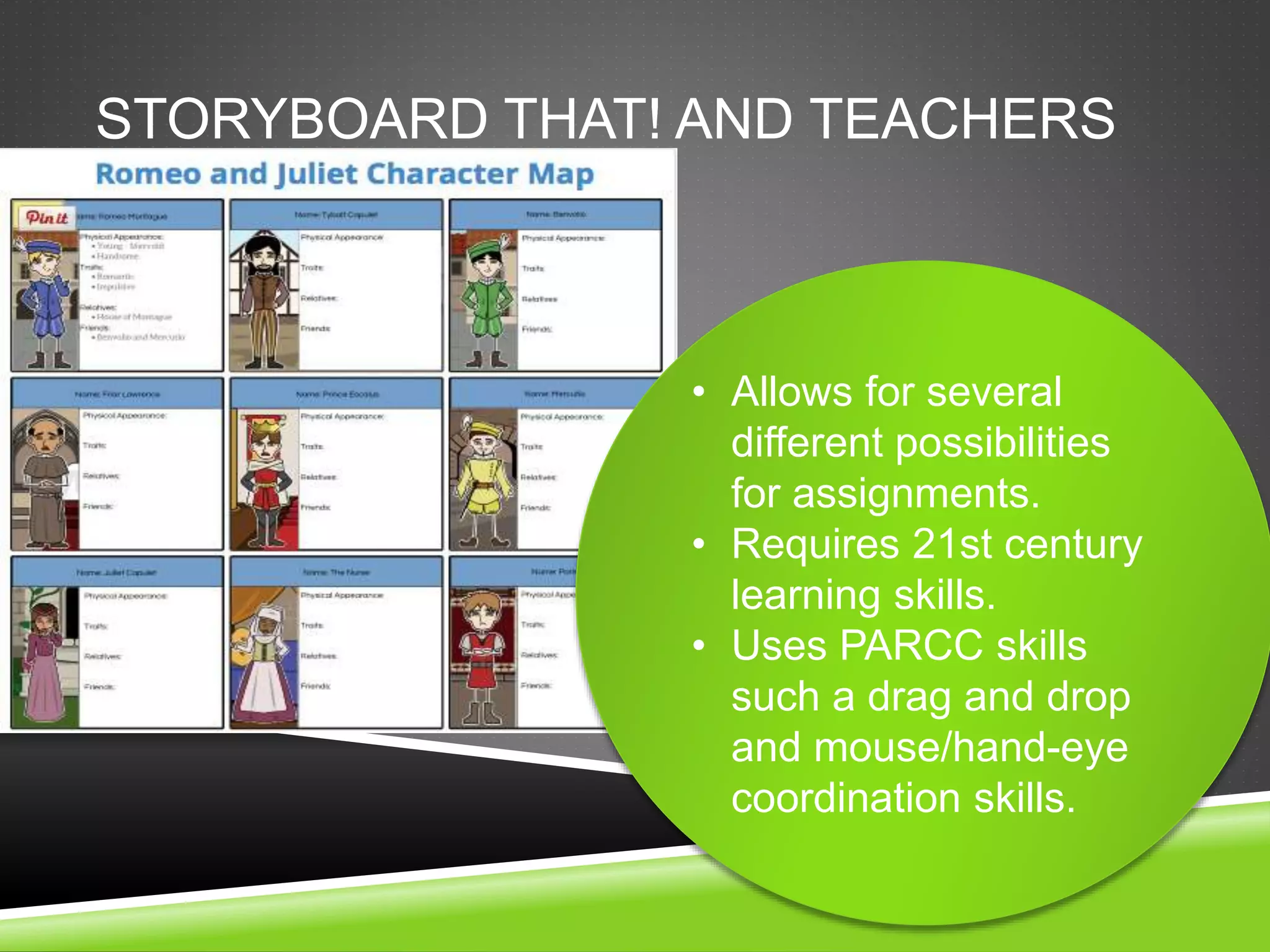 STORYBOARD THAT! AND TEACHERS 
• Allows for several 
different possibilities 
for assignments. 
• Requires 21st century 
learning skills. 
• Uses PARCC skills 
such a drag and drop 
and mouse/hand-eye 
coordination skills. 
 