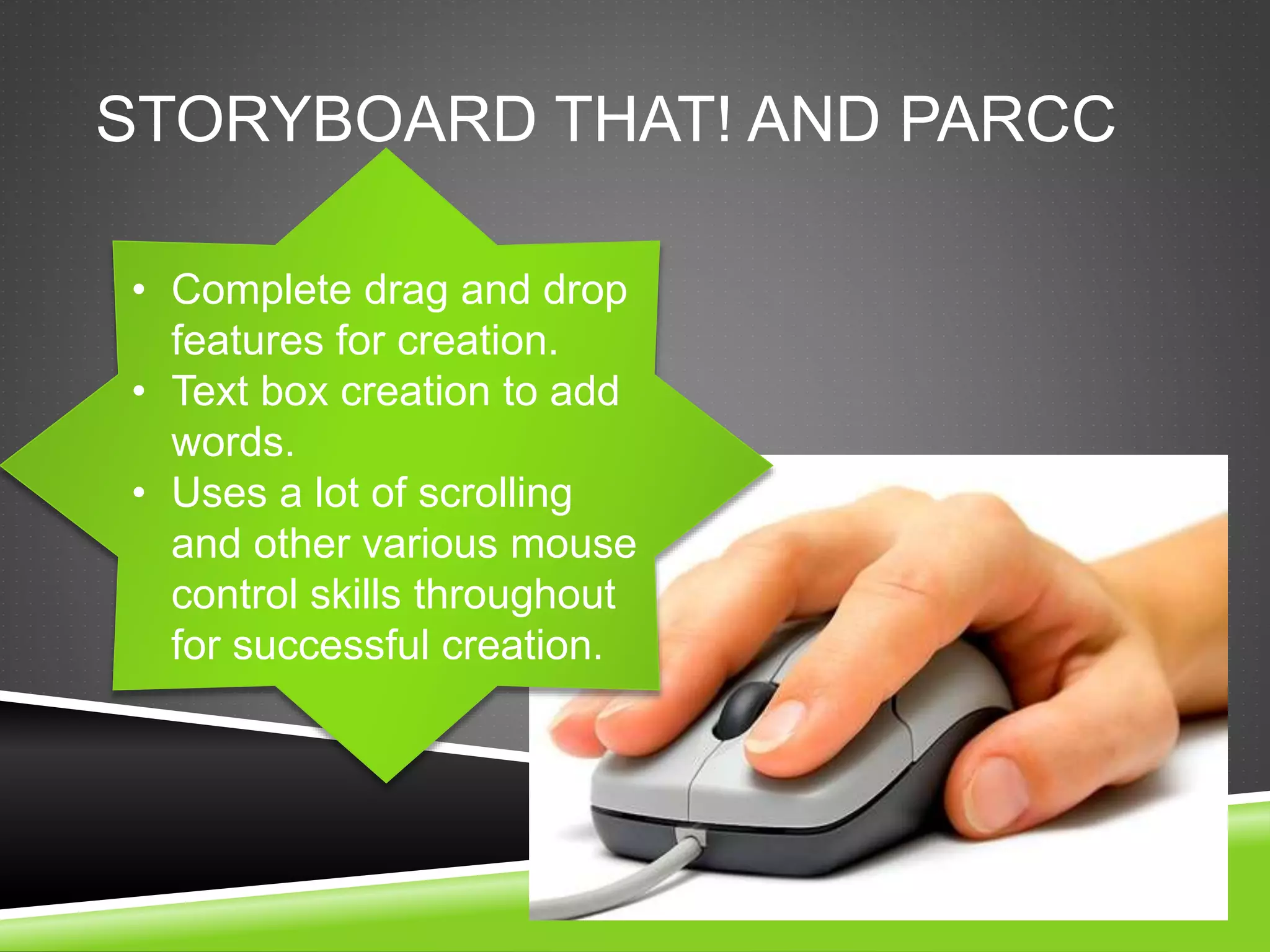 STORYBOARD THAT! AND PARCC 
• Complete drag and drop 
features for creation. 
• Text box creation to add 
words. 
• Uses a lot of scrolling 
and other various mouse 
control skills throughout 
for successful creation. 
 