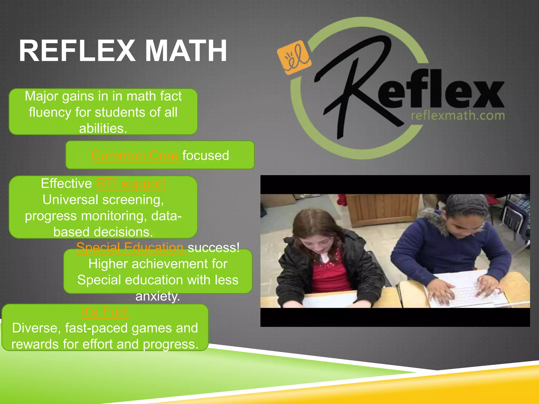 REFLEX MATH 
Major gains in in math fact 
fluency for students of all 
abilities. 
Common Core focused 
Effective RTI support 
Universal screening, 
progress monitoring, data-based 
decisions. 
Special Education success! 
Higher achievement for 
Special education with less 
It’s Fun! 
anxiety. 
Diverse, fast-paced games and 
rewards for effort and progress. 
 
