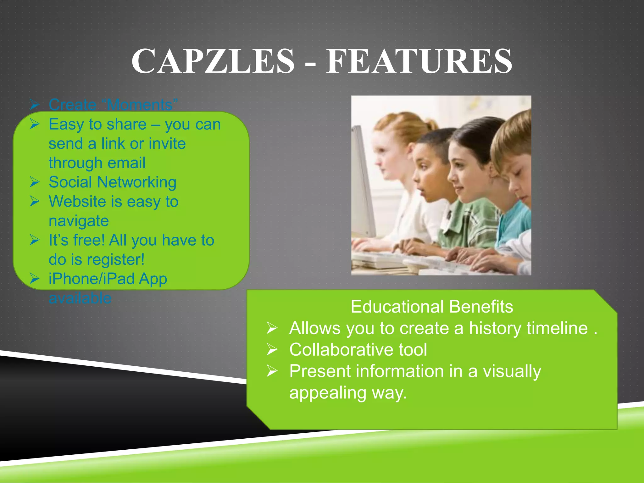 CAPZLES - FEATURES 
 Create “Moments” 
 Easy to share – you can 
send a link or invite 
through email 
 Social Networking 
 Website is easy to 
navigate 
 It’s free! All you have to 
do is register! 
 iPhone/iPad App 
available 
Educational Benefits 
 Allows you to create a history timeline . 
 Collaborative tool 
 Present information in a visually 
appealing way. 
 