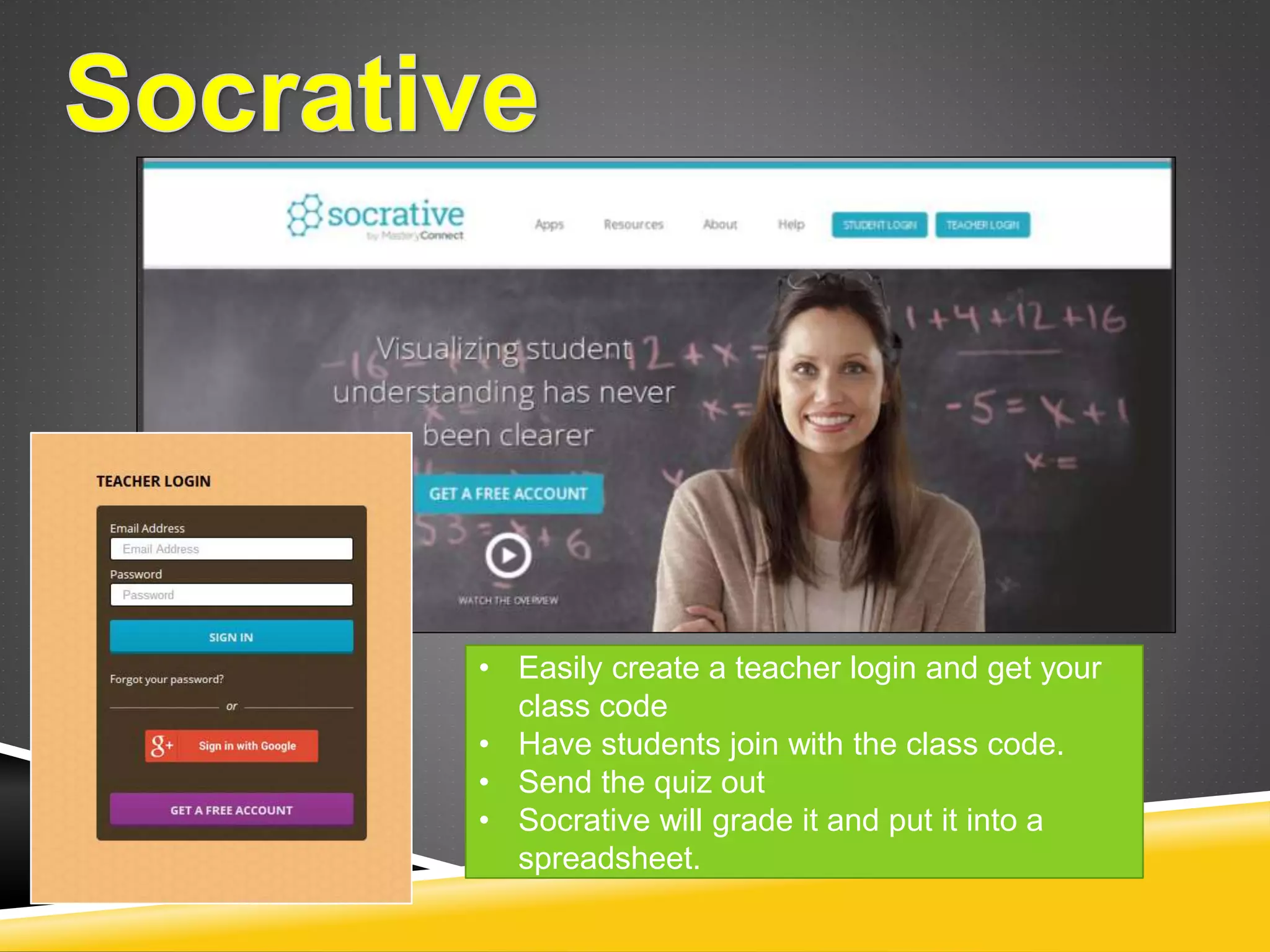 • Easily create a teacher login and get your 
class code 
• Have students join with the class code. 
• Send the quiz out 
• Socrative will grade it and put it into a 
spreadsheet. 
 