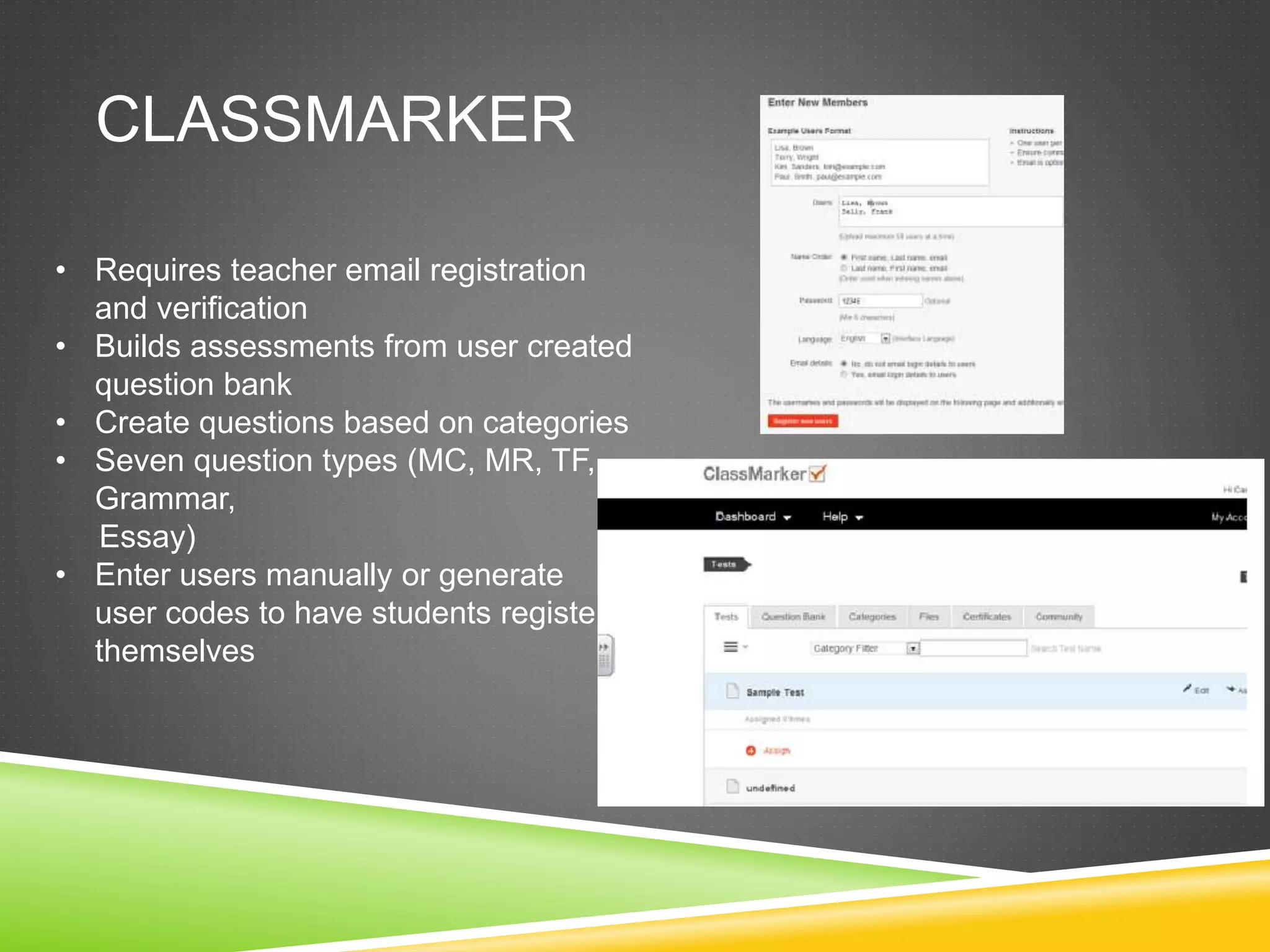 CLASSMARKER 
• Requires teacher email registration 
and verification 
• Builds assessments from user created 
question bank 
• Create questions based on categories 
• Seven question types (MC, MR, TF, 
Grammar, 
Essay) 
• Enter users manually or generate 
user codes to have students register 
themselves 
 
