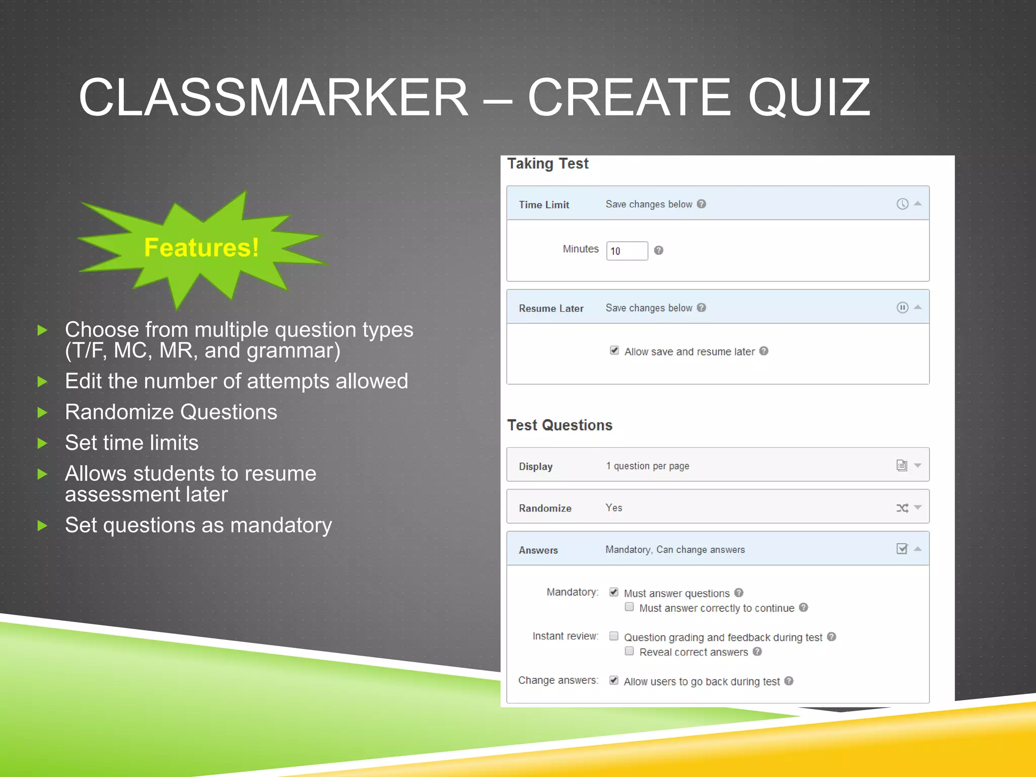 CLASSMARKER – CREATE QUIZ 
Features! 
 Choose from multiple question types 
(T/F, MC, MR, and grammar) 
 Edit the number of attempts allowed 
 Randomize Questions 
 Set time limits 
 Allows students to resume 
assessment later 
 Set questions as mandatory 
 