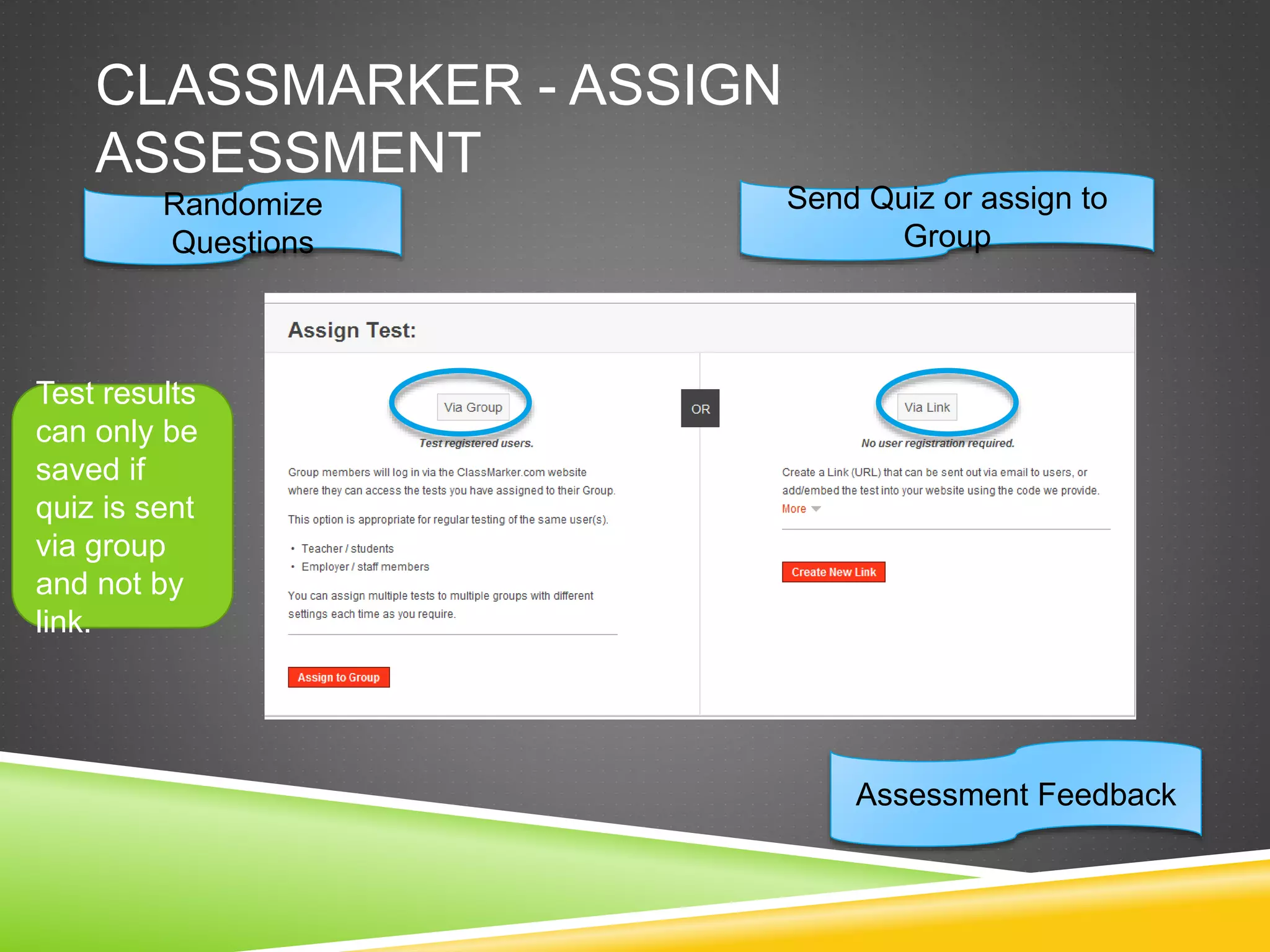 CLASSMARKER - ASSIGN 
ASSESSMENT 
Randomize 
Questions 
Send Quiz or assign to 
Group 
Assessment Feedback 
Test results 
can only be 
saved if 
quiz is sent 
via group 
and not by 
link. 
 