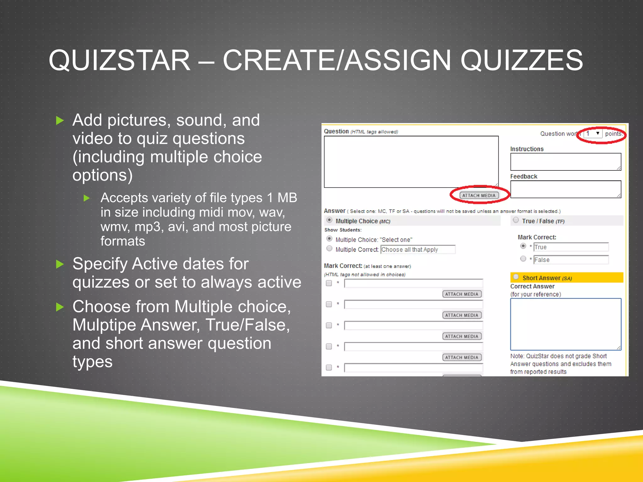QUIZSTAR – CREATE/ASSIGN QUIZZES 
 Add pictures, sound, and 
video to quiz questions 
(including multiple choice 
options) 
 Accepts variety of file types 1 MB 
in size including midi mov, wav, 
wmv, mp3, avi, and most picture 
formats 
 Specify Active dates for 
quizzes or set to always active 
 Choose from Multiple choice, 
Mulptipe Answer, True/False, 
and short answer question 
types 
 